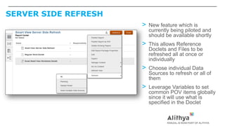 SERVER SIDE REFRESH
> New feature which is
currently being piloted and
should be available shortly
> This allows Reference
Doclets and Files to be
refreshed all at once or
individually
> Choose individual Data
Sources to refresh or all of
them
> Leverage Variables to set
common POV items globally
since it will use what is
specified in the Doclet
 