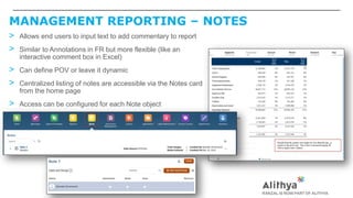 MANAGEMENT REPORTING – NOTES
> Allows end users to input text to add commentary to report
> Similar to Annotations in FR but more flexible (like an
interactive comment box in Excel)
> Can define POV or leave it dynamic
> Centralized listing of notes are accessible via the Notes card
from the home page
> Access can be configured for each Note object
 