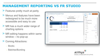 MANAGEMENT REPORTING VS FR STUDIO
> Features pretty much at parity
> Menus and features have been
redesigned to be much more
accessible and easy to use
> MR has a much wider range of
charting options
> MR editing happens within same
window – no pop-up
> Coming Attractions:
– Books
– Batches/Bursting
 