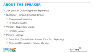 ABOUT THE SPEAKER
> 20+ years of Oracle/Hyperion Experience
> Customer – Lincoln Financial Group
> Enterprise Administrator
> HFM Administrator
> Vendor – Hyperion / Oracle
> HFM Consultant
> Partner – Alithya
> Consultant (Consolidation, Account Recs, Tax, Reporting)
> Close and Consolidation Product Manager
 