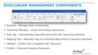 DISCLOSURE MANAGEMENT COMPONENTS
> Explorer – Manage report components
> Taxonomy Manager – Import and choose taxonomies
> Auto Tag – Automatically associate data points with Taxonomy elements
> Mapping Tool – Manually map out individual data points to Taxonomy elements
> Validate – Confirm file is compliant with Taxonomy
> Publish – Generate Instance Document
 
