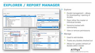 EXPLORER / REPORT MANAGER
> Explorer
> Doclet management – allows
for downloading / opening of
doclets
> Open either the master or
individual doclets
> Versions tracked with
commentary
> View or remove permissions
> Manage
> Used to add doclets
> Tracks any doclets checked out
> Allows for update (refresh) of
doclets within master
 