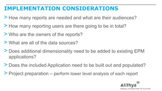 IMPLEMENTATION CONSIDERATIONS
> How many reports are needed and what are their audiences?
> How many reporting users are there going to be in total?
> Who are the owners of the reports?
> What are all of the data sources?
> Does additional dimensionality need to be added to existing EPM
applications?
> Does the included Application need to be built out and populated?
> Project preparation – perform lower level analysis of each report
 