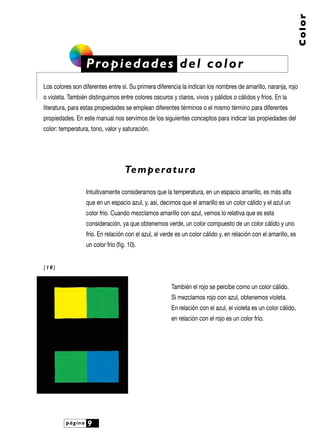 página 9
Color
Propiedades del color
Los colores son diferentes entre sí. Su primera diferencia la indican los nombres de amarillo, naranja, rojo
o violeta. También distinguimos entre colores oscuros y claros, vivos y pálidos o cálidos y fríos. En la
literatura, para estas propiedades se emplean diferentes términos o el mismo término para diferentes
propiedades. En este manual nos servimos de los siguientes conceptos para indicar las propiedades del
color: temperatura, tono, valor y saturación.
Temperatura
Intuitivamente consideramos que la temperatura, en un espacio amarillo, es más alta
que en un espacio azul, y, así, decimos que el amarillo es un color cálido y el azul un
color frío. Cuando mezclamos amarillo con azul, vemos lo relativa que es esta
consideración, ya que obtenemos verde, un color compuesto de un color cálido y uno
frío. En relación con el azul, el verde es un color cálido y, en relación con el amarillo, es
un color frío (fig. 10).
También el rojo se percibe como un color cálido.
Si mezclamos rojo con azul, obtenemos violeta.
En relación con el azul, el violeta es un color cálido,
en relación con el rojo es un color frío.
[ 1 0 ]
 