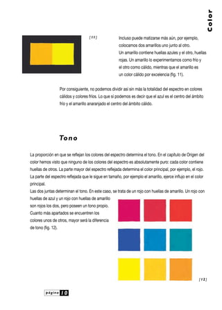 página 10
Color
Incluso puede matizarse más aún, por ejemplo,
colocamos dos amarillos uno junto al otro.
Un amarillo contiene huellas azules y el otro, huellas
rojas. Un amarillo lo experimentamos como frío y
el otro como cálido, mientras que el amarillo es
un color cálido por excelencia (fig. 11).
Por consiguiente, no podemos dividir así sin más la totalidad del espectro en colores
cálidos y colores fríos. Lo que sí podemos es decir que el azul es el centro del ámbito
frío y el amarillo anaranjado el centro del ámbito cálido.
Tono
La proporción en que se reflejan los colores del espectro determina el tono. En el capítulo de Origen del
color hemos visto que ninguno de los colores del espectro es absolutamente puro: cada color contiene
huellas de otros. La parte mayor del espectro reflejada determina el color principal, por ejemplo, el rojo.
La parte del espectro reflejada que le sigue en tamaño, por ejemplo el amarillo, ejerce influjo en el color
principal.
Las dos juntas determinan el tono. En este caso, se trata de un rojo con huellas de amarillo. Un rojo con
huellas de azul y un rojo con huellas de amarillo
son rojos los dos, pero poseen un tono propio.
Cuanto más apartados se encuentren los
colores unos de otros, mayor será la diferencia
de tono (fig. 12).
[ 12 ]
[ 11 ]
 