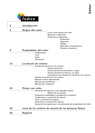 Color
Índice
2 Introducción
3 Origen del color
La luz como fuente del color
Reflexión y absorción
Colorantes y pigmentos
Colorantes
Pigmentos
Solidez
Opacidad y transparencia
Potencia cromática
9 Propiedades del color
Temperatura
Tono
Valor
Saturación
13 La mezcla de colores
Sistema de mezcla de tres colores
Colores primarios
Colores primarios más blanco y negro
Colores primarios y blanco, sin negro
Limitaciones del sistema de mezcla de tres colores
Sistema de mezcla de seis colores
Mezclar colores ópticamente
Mezclar por puntillismo
Mezclar por veladuras
24 Pintar con color
Sensación de espacio en una superficie plana
Análisis de un paisaje
Perspectiva morfológica y perspectiva cromática
Temperatura y sensación de espacio
Valor y sensación de espacio
Saturación y sensación de espacio
Sensación de espacio por la combinación de propiedades del color
34 Lista de los colores de mezcla de las pinturas Talens
36 Registro
 