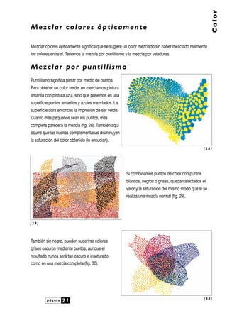 página 21
Color
Mezclar colores ópticamente
Mezclar colores ópticamente significa que se sugiere un color mezclado sin haber mezclado realmente
los colores entre sí. Tenemos la mezcla por puntillismo y la mezcla por veladuras.
Mezclar por puntillismo
Puntillismo significa pintar por medio de puntos.
Para obtener un color verde, no mezclamos pintura
amarilla con pintura azul, sino que ponemos en una
superficie puntos amarillos y azules mezclados. La
superficie dará entonces la impresión de ser verde.
Cuanto más pequeños sean los puntos, más
completa parecerá la mezcla (fig. 28). También aquí
ocurre que las huellas complementarias disminuyen
la saturación del color obtenido (lo ensucian).
Si combinamos puntos de color con puntos
blancos, negros o grises, quedan afectados el
valor y la saturación del mismo modo que si se
realiza una mezcla normal (fig. 29).
También sin negro, pueden sugerirse colores
grises oscuros mediante puntos, aunque el
resultado nunca será tan oscuro e insaturado
como en una mezcla completa (fig. 30).
[ 2 8 ]
[ 2 9 ]
[ 3 0 ]
 