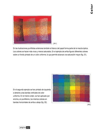 En las ilustraciones puntillistas anteriores también el blanco del papel forma parte de la mezcla óptica.
Los colores se hacen más vivos y menos saturados. En el ejemplo de arriba figuran diferentes colores
sobre un fondo pintado de un color uniforme, lo que permite alcanzar una saturación mayor (fig. 31).
En el segundo ejemplo se han pintado de izquierda
a derecha unas bandas verticales de color
uniforme. En el mismo orden, se han aplicado por
encima, en puntillismo, los mismos colores en
bandas horizontales de arriba a abajo (fig. 32).
página 22
Color
[ 3 2 ]
[ 3 1 ]
 