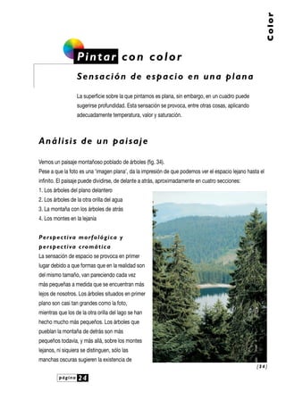 página 24
Color
Pintar con color
Sensación de espacio en una plana
La superficie sobre la que pintamos es plana, sin embargo, en un cuadro puede
sugerirse profundidad. Esta sensación se provoca, entre otras cosas, aplicando
adecuadamente temperatura, valor y saturación.
Análisis de un paisaje
Vemos un paisaje montañoso poblado de árboles (fig. 34).
Pese a que la foto es una ‘imagen plana’, da la impresión de que podemos ver el espacio lejano hasta el
infinito. El paisaje puede dividirse, de delante a atrás, aproximadamente en cuatro secciones:
1. Los árboles del plano delantero
2. Los árboles de la otra orilla del agua
3. La montaña con los árboles de atrás
4. Los montes en la lejanía
Perspectiva morfológica y
perspectiva cromática
La sensación de espacio se provoca en primer
lugar debido a que formas que en la realidad son
del mismo tamaño, van pareciendo cada vez
más pequeñas a medida que se encuentran más
lejos de nosotros. Los árboles situados en primer
plano son casi tan grandes como la foto,
mientras que los de la otra orilla del lago se han
hecho mucho más pequeños. Los árboles que
pueblan la montaña de detrás son más
pequeños todavía, y más allá, sobre los montes
lejanos, ni siquiera se distinguen, sólo las
manchas oscuras sugieren la existencia de
[ 3 4 ]
 
