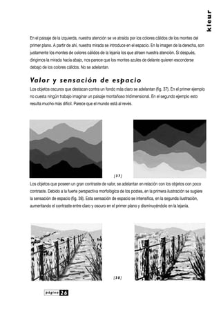 página 26
kleur
En el paisaje de la izquierda, nuestra atención se ve atraída por los colores cálidos de los montes del
primer plano. A partir de ahí, nuestra mirada se introduce en el espacio. En la imagen de la derecha, son
justamente los montes de colores cálidos de la lejanía los que atraen nuestra atención. Si después,
dirigimos la mirada hacia abajo, nos parece que los montes azules de delante quieren esconderse
debajo de los colores cálidos. No se adelantan.
Valor y sensación de espacio
Los objetos oscuros que destacan contra un fondo más claro se adelantan (fig. 37). En el primer ejemplo
no cuesta ningún trabajo imaginar un paisaje montañoso tridimensional. En el segundo ejemplo esto
resulta mucho más difícil. Parece que el mundo está al revés.
Los objetos que poseen un gran contraste de valor, se adelantan en relación con los objetos con poco
contraste. Debido a la fuerte perspectiva morfológica de los postes, en la primera ilustración se sugiere
la sensación de espacio (fig. 38). Esta sensación de espacio se intensifica, en la segunda ilustración,
aumentando el contraste entre claro y oscuro en el primer plano y disminuyéndolo en la lejanía.
[ 3 8 ]
[ 3 7 ]
 