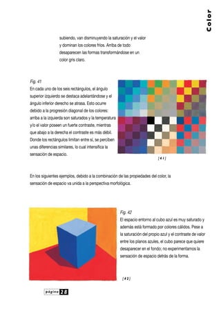 página 28
Color
subiendo, van disminuyendo la saturación y el valor
y dominan los colores fríos. Arriba de todo
desaparecen las formas transformándose en un
color gris claro.
Fig. 41
En cada uno de los seis rectángulos, el ángulo
superior izquierdo se destaca adelantándose y el
ángulo inferior derecho se atrasa. Esto ocurre
debido a la progresión diagonal de los colores:
arriba a la izquierda son saturados y la temperatura
y/o el valor poseen un fuerte contraste, mientras
que abajo a la derecha el contraste es más débil.
Donde los rectángulos limitan entre sí, se perciben
unas diferencias similares, lo cual intensifica la
sensación de espacio.
En los siguientes ejemplos, debido a la combinación de las propiedades del color, la
sensación de espacio va unida a la perspectiva morfológica.
Fig. 42
El espacio entorno al cubo azul es muy saturado y
además está formado por colores cálidos. Pese a
la saturación del propio azul y el contraste de valor
entre los planos azules, el cubo parece que quiere
desaparecer en el fondo; no experimentamos la
sensación de espacio detrás de la forma.
[ 4 2 ]
[ 4 1 ]
 