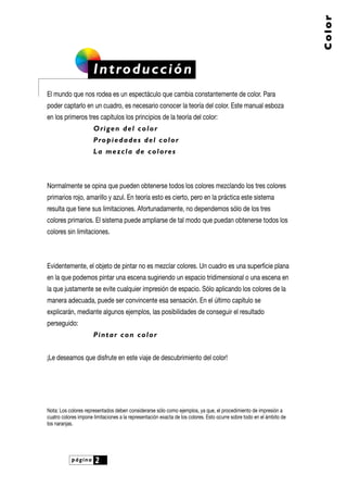 página 2
Color
Introducción
El mundo que nos rodea es un espectáculo que cambia constantemente de color. Para
poder captarlo en un cuadro, es necesario conocer la teoría del color. Este manual esboza
en los primeros tres capítulos los principios de la teoría del color:
Origen del color
Propiedades del color
La mezcla de colores
Normalmente se opina que pueden obtenerse todos los colores mezclando los tres colores
primarios rojo, amarillo y azul. En teoría esto es cierto, pero en la práctica este sistema
resulta que tiene sus limitaciones. Afortunadamente, no dependemos sólo de los tres
colores primarios. El sistema puede ampliarse de tal modo que puedan obtenerse todos los
colores sin limitaciones.
Evidentemente, el objeto de pintar no es mezclar colores. Un cuadro es una superficie plana
en la que podemos pintar una escena sugiriendo un espacio tridimensional o una escena en
la que justamente se evite cualquier impresión de espacio. Sólo aplicando los colores de la
manera adecuada, puede ser convincente esa sensación. En el último capítulo se
explicarán, mediante algunos ejemplos, las posibilidades de conseguir el resultado
perseguido:
Pintar con color
¡Le deseamos que disfrute en este viaje de descubrimiento del color!
Nota: Los colores representados deben considerarse sólo como ejemplos, ya que, el procedimiento de impresión a
cuatro colores impone limitaciones a la representación exacta de los colores. Esto ocurre sobre todo en el ámbito de
los naranjas.
 
