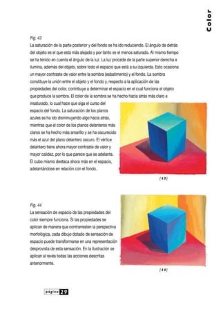 página 29
Color
Fig. 43
La saturación de la parte posterior y del fondo se ha ido reduciendo. El ángulo de detrás
del objeto es el que está más alejado y por tanto es el menos saturado. Al mismo tiempo
se ha tenido en cuenta el ángulo de la luz. La luz procede de la parte superior derecha e
ilumina, además del objeto, sobre todo el espacio que está a su izquierda. Esto ocasiona
un mayor contraste de valor entre la sombra (esbatimento) y el fondo. La sombra
constituye la unión entre el objeto y el fondo y, respecto a la aplicación de las
propiedades del color, contribuye a determinar el espacio en el cual funciona el objeto
que produce la sombra. El color de la sombra se ha hecho hacia atrás más claro e
insaturado, lo cual hace que siga el curso del
espacio del fondo. La saturación de los planos
azules se ha ido disminuyendo algo hacia atrás,
mientras que el color de los planos delanteros más
claros se ha hecho más amarillo y se ha oscurecido
más el azul del plano delantero oscuro. El vértice
delantero tiene ahora mayor contraste de valor y
mayor calidez, por lo que parece que se adelanta.
El cubo mismo destaca ahora más en el espacio,
adelantándose en relación con el fondo.
Fig. 44
La sensación de espacio de las propiedades del
color siempre funciona. Si las propiedades se
aplican de manera que contrarresten la perspectiva
morfológica, cada dibujo dotado de sensación de
espacio puede transformarse en una representación
desprovista de esta sensación. En la ilustración se
aplican al revés todas las acciones descritas
anteriormente.
[ 4 3 ]
[ 4 4 ]
 