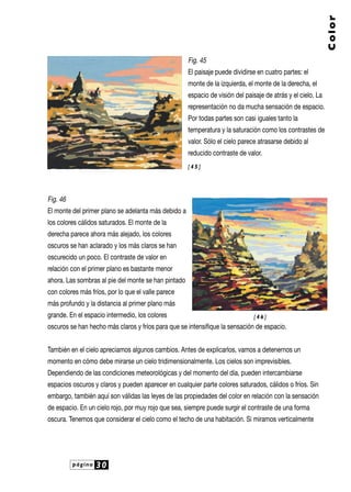 página 30
Color
Fig. 45
El paisaje puede dividirse en cuatro partes: el
monte de la izquierda, el monte de la derecha, el
espacio de visión del paisaje de atrás y el cielo. La
representación no da mucha sensación de espacio.
Por todas partes son casi iguales tanto la
temperatura y la saturación como los contrastes de
valor. Sólo el cielo parece atrasarse debido al
reducido contraste de valor.
Fig. 46
El monte del primer plano se adelanta más debido a
los colores cálidos saturados. El monte de la
derecha parece ahora más alejado, los colores
oscuros se han aclarado y los más claros se han
oscurecido un poco. El contraste de valor en
relación con el primer plano es bastante menor
ahora. Las sombras al pie del monte se han pintado
con colores más fríos, por lo que el valle parece
más profundo y la distancia al primer plano más
grande. En el espacio intermedio, los colores
oscuros se han hecho más claros y fríos para que se intensifique la sensación de espacio.
También en el cielo apreciamos algunos cambios. Antes de explicarlos, vamos a detenernos un
momento en cómo debe mirarse un cielo tridimensionalmente. Los cielos son imprevisibles.
Dependiendo de las condiciones meteorológicas y del momento del día, pueden intercambiarse
espacios oscuros y claros y pueden aparecer en cualquier parte colores saturados, cálidos o fríos. Sin
embargo, también aquí son válidas las leyes de las propiedades del color en relación con la sensación
de espacio. En un cielo rojo, por muy rojo que sea, siempre puede surgir el contraste de una forma
oscura. Tenemos que considerar el cielo como el techo de una habitación. Si miramos verticalmente
[ 4 5 ]
[ 4 6 ]
 