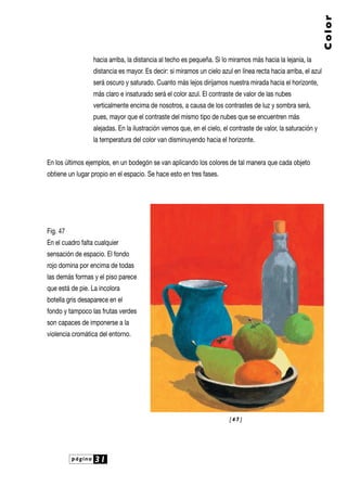 página 31
Color
hacia arriba, la distancia al techo es pequeña. Si lo miramos más hacia la lejanía, la
distancia es mayor. Es decir: si miramos un cielo azul en línea recta hacia arriba, el azul
será oscuro y saturado. Cuanto más lejos dirijamos nuestra mirada hacia el horizonte,
más claro e insaturado será el color azul. El contraste de valor de las nubes
verticalmente encima de nosotros, a causa de los contrastes de luz y sombra será,
pues, mayor que el contraste del mismo tipo de nubes que se encuentren más
alejadas. En la ilustración vemos que, en el cielo, el contraste de valor, la saturación y
la temperatura del color van disminuyendo hacia el horizonte.
En los últimos ejemplos, en un bodegón se van aplicando los colores de tal manera que cada objeto
obtiene un lugar propio en el espacio. Se hace esto en tres fases.
Fig. 47
En el cuadro falta cualquier
sensación de espacio. El fondo
rojo domina por encima de todas
las demás formas y el piso parece
que está de pie. La incolora
botella gris desaparece en el
fondo y tampoco las frutas verdes
son capaces de imponerse a la
violencia cromática del entorno.
[ 4 7 ]
 