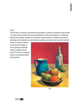 Fig. 49
El fondo rojo se va enfriando y oscureciendo hacia la derecha, y aclarando y haciéndose menos saturado
en el ángulo inferior izquierdo. Esto hace que la botella gris y la jarra azul se adelanten. La botella está
bastante más coloreada, al reflejarse en ella diversos colores del entorno. Los espacios más claros de
cada objeto se han reforzado con colores cálidos. Compárese, por ejemplo, la jarra azul de la ilustración
anterior con esta jarra. Debido a
los colores claros y cálidos, la
jarra ha ganado en tridimensio-
nalidad y se destaca más del
fondo. Por último, se ha dedicado
atención a los pequeños detalles
del primer plano.
página 33
Color
[ 4 9 ]
 