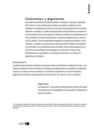 página 6
Color
Colorantes y pigmentos
Las sustancias colorativas se pueden clasificar en dos tipos: colorantes y pigmentos.
Para el pintor, la mayor diferencia entre éstos es la solidez o resistencia a la luz.
Utilizados en la elaboración de pintura o tinta, todos los colorantes tienen una solidez
deficiente o moderada. La solidez de los pigmentos varía de deficiente a excelente. El
nivel de solidez indica en qué medida una sustancia colorativa se verá afectada por los
rayos ultravioleta. Los rayos ultravioleta son un elemento integrante de la luz diurna y
de la luz artificial. Tienen la propiedad de degradar las sustancias colorativas: el color
‘palidece’. La rapidez con que se produce esto depende de la solidez de la sustancia
en combinación con la cantidad de rayos ultravioleta. Ciertos colores palidecen ya al
cabo de un par de semanas, otros después de muchos años o incluso nunca.
Otra diferencia es la solubilidad. Los colorantes se disuelven en un líquido, los
pigmentos son insolubles.
Colorantes*)
La solidez de los colorantes contenidos en pinturas o tintas es de deficiente a moderada. Por eso, no se
utilizan en productos de pintura artística. Sin embargo, para aplicaciones en la enseñanza o trabajos de
ilustración, la solidez es menos importante. Una ilustración original tiene una función transitoria y
después de su publicación puede guardarse en la oscuridad. Si no hay luz, el color no palidece.
Pigmentos
Los pigmentos no sólo podemos distinguirlos por el grado de solidez,
sino también por otras propiedades, como opacidad, transparencia e
potencia cromática.
*) En los productos Talens sólo se utilizan colorantes en dos productos: Ecoline (con excepción del blanco y de los colores metálicos)
y tinta de dibujo resistente al agua (con excepción del blanco y el negro). Todos los demás productos Talens se elaboran a base de
pigmentos.
 