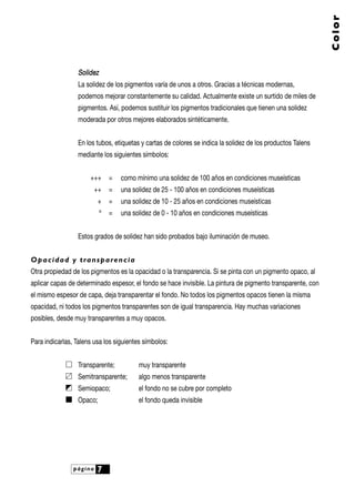 SSoolliiddeezz
La solidez de los pigmentos varía de unos a otros. Gracias a técnicas modernas,
podemos mejorar constantemente su calidad. Actualmente existe un surtido de miles de
pigmentos. Así, podemos sustituir los pigmentos tradicionales que tienen una solidez
moderada por otros mejores elaborados sintéticamente.
En los tubos, etiquetas y cartas de colores se indica la solidez de los productos Talens
mediante los siguientes símbolos:
+++ = como mínimo una solidez de 100 años en condiciones museísticas
++ = una solidez de 25 - 100 años en condiciones museísticas
+ = una solidez de 10 - 25 años en condiciones museísticas
º = una solidez de 0 - 10 años en condiciones museísticas
Estos grados de solidez han sido probados bajo iluminación de museo.
Opacidad y transparencia
Otra propiedad de los pigmentos es la opacidad o la transparencia. Si se pinta con un pigmento opaco, al
aplicar capas de determinado espesor, el fondo se hace invisible. La pintura de pigmento transparente, con
el mismo espesor de capa, deja transparentar el fondo. No todos los pigmentos opacos tienen la misma
opacidad, ni todos los pigmentos transparentes son de igual transparencia. Hay muchas variaciones
posibles, desde muy transparentes a muy opacos.
Para indicarlas, Talens usa los siguientes símbolos:
Transparente; muy transparente
Semitransparente; algo menos transparente
Semiopaco; el fondo no se cubre por completo
Opaco; el fondo queda invisible
página 7
Color
 