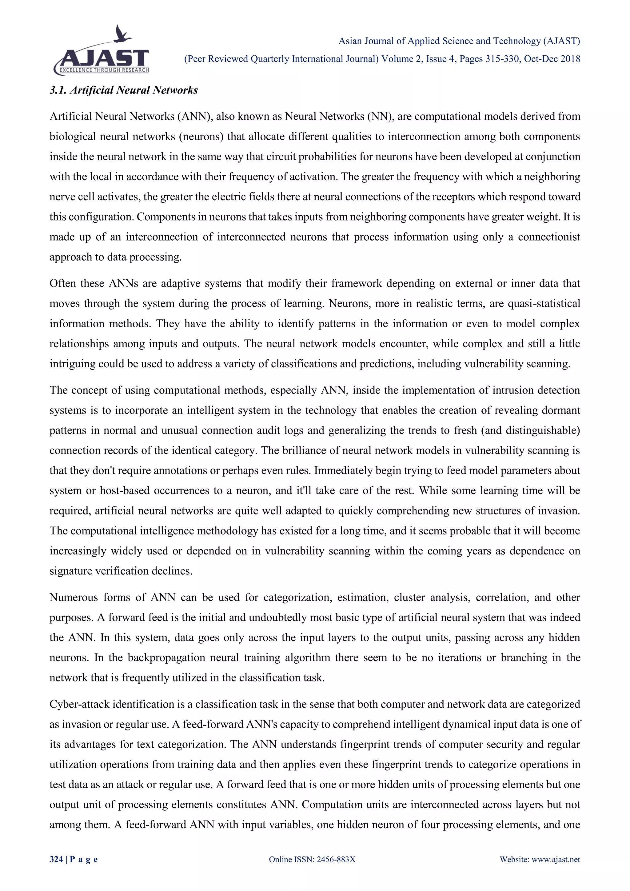 Asian Journal of Applied Science and Technology (AJAST)
(Peer Reviewed Quarterly International Journal) Volume 2, Issue 4, Pages 315-330, Oct-Dec 2018
324 | P a g e Online ISSN: 2456-883X Website: www.ajast.net
3.1. Artificial Neural Networks
Artificial Neural Networks (ANN), also known as Neural Networks (NN), are computational models derived from
biological neural networks (neurons) that allocate different qualities to interconnection among both components
inside the neural network in the same way that circuit probabilities for neurons have been developed at conjunction
with the local in accordance with their frequency of activation. The greater the frequency with which a neighboring
nerve cell activates, the greater the electric fields there at neural connections of the receptors which respond toward
this configuration. Components in neurons that takes inputs from neighboring components have greater weight. It is
made up of an interconnection of interconnected neurons that process information using only a connectionist
approach to data processing.
Often these ANNs are adaptive systems that modify their framework depending on external or inner data that
moves through the system during the process of learning. Neurons, more in realistic terms, are quasi-statistical
information methods. They have the ability to identify patterns in the information or even to model complex
relationships among inputs and outputs. The neural network models encounter, while complex and still a little
intriguing could be used to address a variety of classifications and predictions, including vulnerability scanning.
The concept of using computational methods, especially ANN, inside the implementation of intrusion detection
systems is to incorporate an intelligent system in the technology that enables the creation of revealing dormant
patterns in normal and unusual connection audit logs and generalizing the trends to fresh (and distinguishable)
connection records of the identical category. The brilliance of neural network models in vulnerability scanning is
that they don't require annotations or perhaps even rules. Immediately begin trying to feed model parameters about
system or host-based occurrences to a neuron, and it'll take care of the rest. While some learning time will be
required, artificial neural networks are quite well adapted to quickly comprehending new structures of invasion.
The computational intelligence methodology has existed for a long time, and it seems probable that it will become
increasingly widely used or depended on in vulnerability scanning within the coming years as dependence on
signature verification declines.
Numerous forms of ANN can be used for categorization, estimation, cluster analysis, correlation, and other
purposes. A forward feed is the initial and undoubtedly most basic type of artificial neural system that was indeed
the ANN. In this system, data goes only across the input layers to the output units, passing across any hidden
neurons. In the backpropagation neural training algorithm there seem to be no iterations or branching in the
network that is frequently utilized in the classification task.
Cyber-attack identification is a classification task in the sense that both computer and network data are categorized
as invasion or regular use. A feed-forward ANN's capacity to comprehend intelligent dynamical input data is one of
its advantages for text categorization. The ANN understands fingerprint trends of computer security and regular
utilization operations from training data and then applies even these fingerprint trends to categorize operations in
test data as an attack or regular use. A forward feed that is one or more hidden units of processing elements but one
output unit of processing elements constitutes ANN. Computation units are interconnected across layers but not
among them. A feed-forward ANN with input variables, one hidden neuron of four processing elements, and one
 