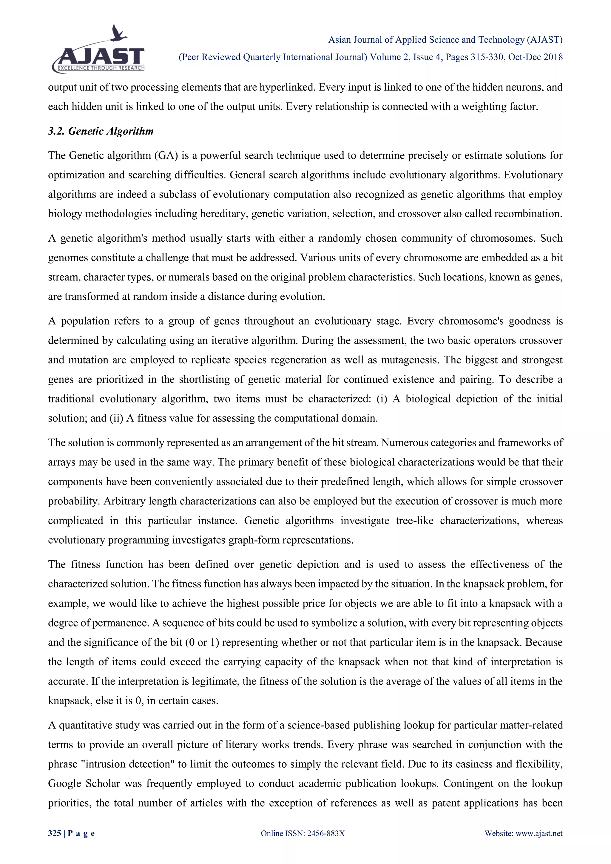 Asian Journal of Applied Science and Technology (AJAST)
(Peer Reviewed Quarterly International Journal) Volume 2, Issue 4, Pages 315-330, Oct-Dec 2018
325 | P a g e Online ISSN: 2456-883X Website: www.ajast.net
output unit of two processing elements that are hyperlinked. Every input is linked to one of the hidden neurons, and
each hidden unit is linked to one of the output units. Every relationship is connected with a weighting factor.
3.2. Genetic Algorithm
The Genetic algorithm (GA) is a powerful search technique used to determine precisely or estimate solutions for
optimization and searching difficulties. General search algorithms include evolutionary algorithms. Evolutionary
algorithms are indeed a subclass of evolutionary computation also recognized as genetic algorithms that employ
biology methodologies including hereditary, genetic variation, selection, and crossover also called recombination.
A genetic algorithm's method usually starts with either a randomly chosen community of chromosomes. Such
genomes constitute a challenge that must be addressed. Various units of every chromosome are embedded as a bit
stream, character types, or numerals based on the original problem characteristics. Such locations, known as genes,
are transformed at random inside a distance during evolution.
A population refers to a group of genes throughout an evolutionary stage. Every chromosome's goodness is
determined by calculating using an iterative algorithm. During the assessment, the two basic operators crossover
and mutation are employed to replicate species regeneration as well as mutagenesis. The biggest and strongest
genes are prioritized in the shortlisting of genetic material for continued existence and pairing. To describe a
traditional evolutionary algorithm, two items must be characterized: (i) A biological depiction of the initial
solution; and (ii) A fitness value for assessing the computational domain.
The solution is commonly represented as an arrangement of the bit stream. Numerous categories and frameworks of
arrays may be used in the same way. The primary benefit of these biological characterizations would be that their
components have been conveniently associated due to their predefined length, which allows for simple crossover
probability. Arbitrary length characterizations can also be employed but the execution of crossover is much more
complicated in this particular instance. Genetic algorithms investigate tree-like characterizations, whereas
evolutionary programming investigates graph-form representations.
The fitness function has been defined over genetic depiction and is used to assess the effectiveness of the
characterized solution. The fitness function has always been impacted by the situation. In the knapsack problem, for
example, we would like to achieve the highest possible price for objects we are able to fit into a knapsack with a
degree of permanence. A sequence of bits could be used to symbolize a solution, with every bit representing objects
and the significance of the bit (0 or 1) representing whether or not that particular item is in the knapsack. Because
the length of items could exceed the carrying capacity of the knapsack when not that kind of interpretation is
accurate. If the interpretation is legitimate, the fitness of the solution is the average of the values of all items in the
knapsack, else it is 0, in certain cases.
A quantitative study was carried out in the form of a science-based publishing lookup for particular matter-related
terms to provide an overall picture of literary works trends. Every phrase was searched in conjunction with the
phrase "intrusion detection" to limit the outcomes to simply the relevant field. Due to its easiness and flexibility,
Google Scholar was frequently employed to conduct academic publication lookups. Contingent on the lookup
priorities, the total number of articles with the exception of references as well as patent applications has been
 