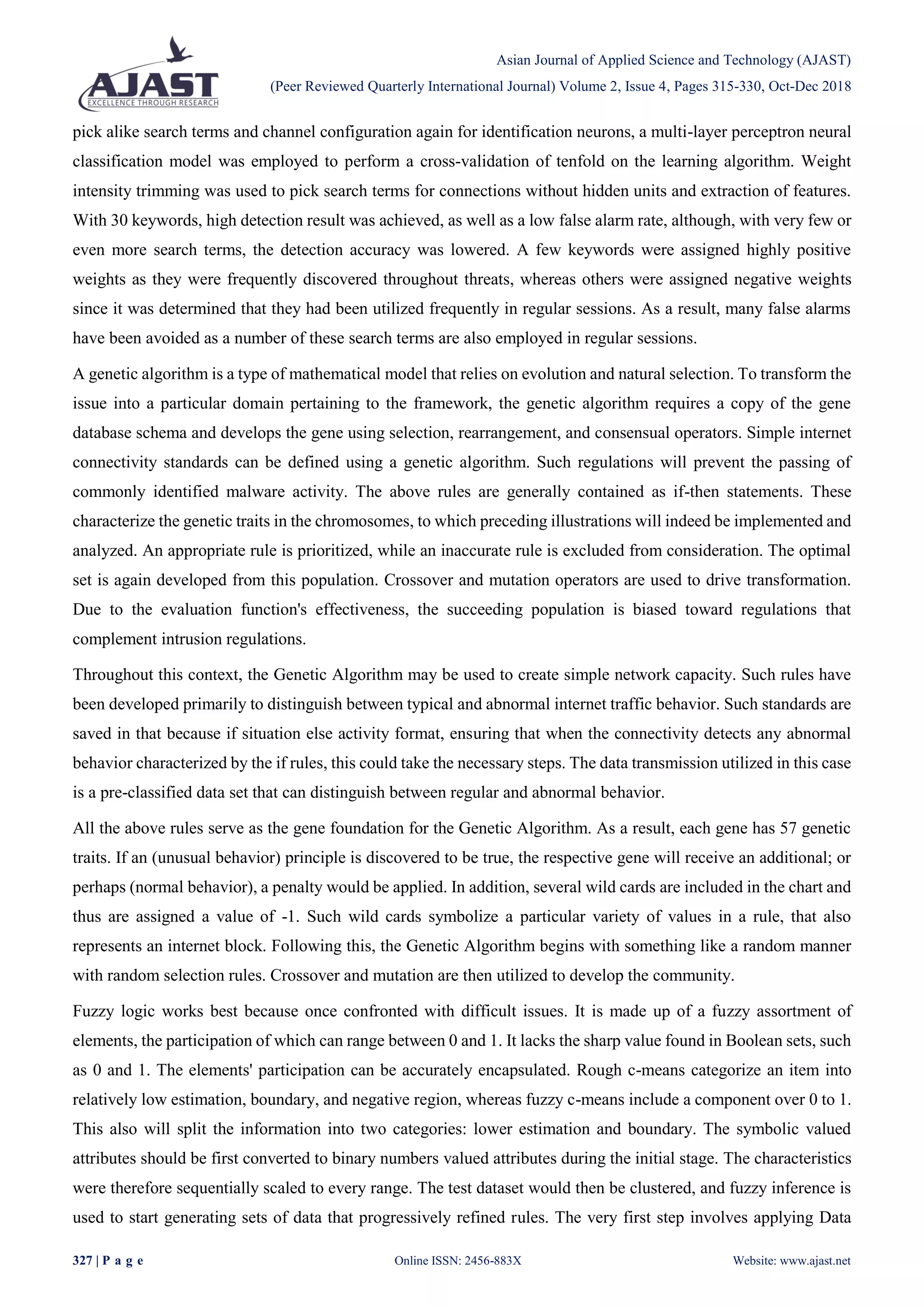 Asian Journal of Applied Science and Technology (AJAST)
(Peer Reviewed Quarterly International Journal) Volume 2, Issue 4, Pages 315-330, Oct-Dec 2018
327 | P a g e Online ISSN: 2456-883X Website: www.ajast.net
pick alike search terms and channel configuration again for identification neurons, a multi-layer perceptron neural
classification model was employed to perform a cross-validation of tenfold on the learning algorithm. Weight
intensity trimming was used to pick search terms for connections without hidden units and extraction of features.
With 30 keywords, high detection result was achieved, as well as a low false alarm rate, although, with very few or
even more search terms, the detection accuracy was lowered. A few keywords were assigned highly positive
weights as they were frequently discovered throughout threats, whereas others were assigned negative weights
since it was determined that they had been utilized frequently in regular sessions. As a result, many false alarms
have been avoided as a number of these search terms are also employed in regular sessions.
A genetic algorithm is a type of mathematical model that relies on evolution and natural selection. To transform the
issue into a particular domain pertaining to the framework, the genetic algorithm requires a copy of the gene
database schema and develops the gene using selection, rearrangement, and consensual operators. Simple internet
connectivity standards can be defined using a genetic algorithm. Such regulations will prevent the passing of
commonly identified malware activity. The above rules are generally contained as if-then statements. These
characterize the genetic traits in the chromosomes, to which preceding illustrations will indeed be implemented and
analyzed. An appropriate rule is prioritized, while an inaccurate rule is excluded from consideration. The optimal
set is again developed from this population. Crossover and mutation operators are used to drive transformation.
Due to the evaluation function's effectiveness, the succeeding population is biased toward regulations that
complement intrusion regulations.
Throughout this context, the Genetic Algorithm may be used to create simple network capacity. Such rules have
been developed primarily to distinguish between typical and abnormal internet traffic behavior. Such standards are
saved in that because if situation else activity format, ensuring that when the connectivity detects any abnormal
behavior characterized by the if rules, this could take the necessary steps. The data transmission utilized in this case
is a pre-classified data set that can distinguish between regular and abnormal behavior.
All the above rules serve as the gene foundation for the Genetic Algorithm. As a result, each gene has 57 genetic
traits. If an (unusual behavior) principle is discovered to be true, the respective gene will receive an additional; or
perhaps (normal behavior), a penalty would be applied. In addition, several wild cards are included in the chart and
thus are assigned a value of -1. Such wild cards symbolize a particular variety of values in a rule, that also
represents an internet block. Following this, the Genetic Algorithm begins with something like a random manner
with random selection rules. Crossover and mutation are then utilized to develop the community.
Fuzzy logic works best because once confronted with difficult issues. It is made up of a fuzzy assortment of
elements, the participation of which can range between 0 and 1. It lacks the sharp value found in Boolean sets, such
as 0 and 1. The elements' participation can be accurately encapsulated. Rough c-means categorize an item into
relatively low estimation, boundary, and negative region, whereas fuzzy c-means include a component over 0 to 1.
This also will split the information into two categories: lower estimation and boundary. The symbolic valued
attributes should be first converted to binary numbers valued attributes during the initial stage. The characteristics
were therefore sequentially scaled to every range. The test dataset would then be clustered, and fuzzy inference is
used to start generating sets of data that progressively refined rules. The very first step involves applying Data
 