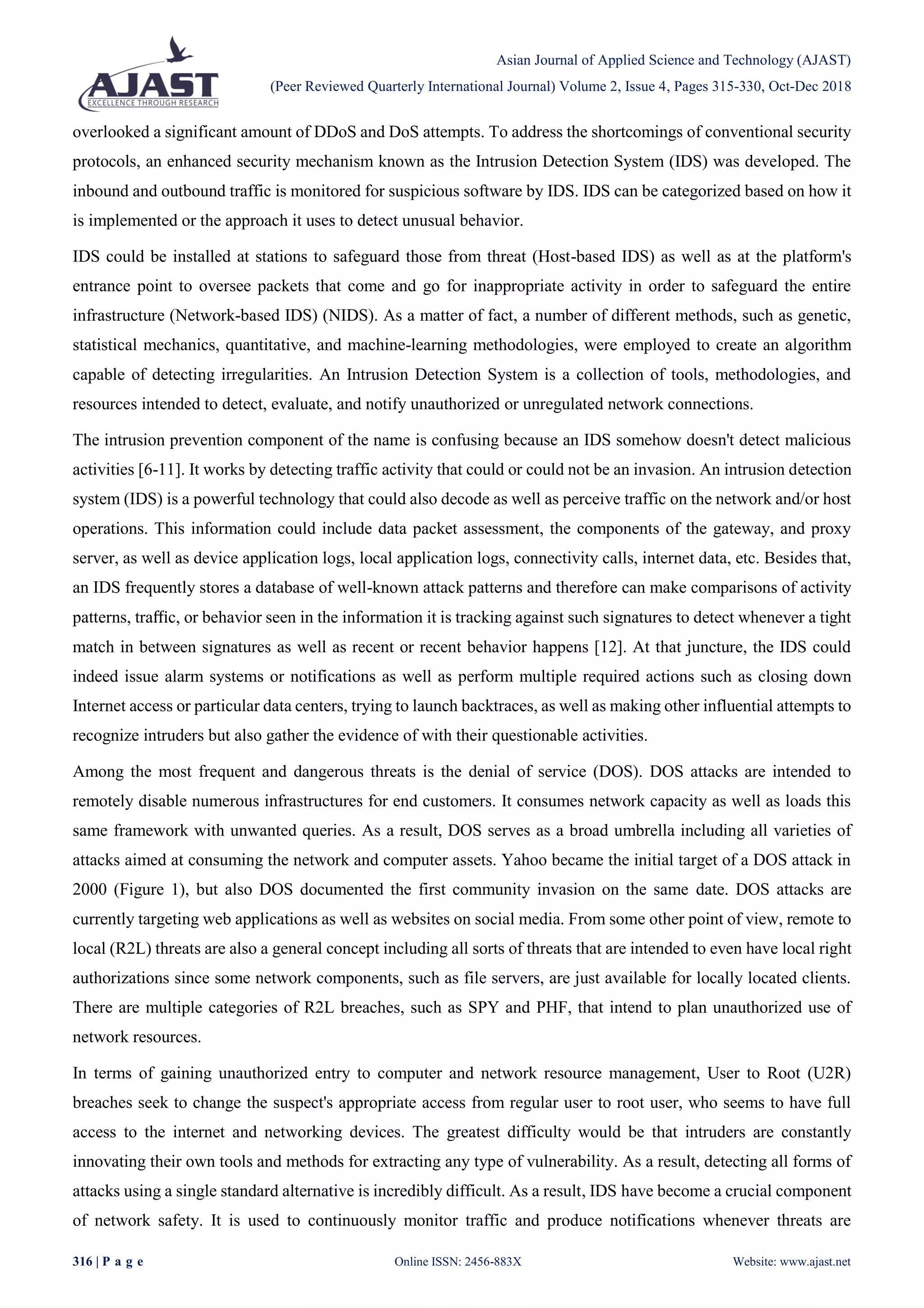 Asian Journal of Applied Science and Technology (AJAST)
(Peer Reviewed Quarterly International Journal) Volume 2, Issue 4, Pages 315-330, Oct-Dec 2018
316 | P a g e Online ISSN: 2456-883X Website: www.ajast.net
overlooked a significant amount of DDoS and DoS attempts. To address the shortcomings of conventional security
protocols, an enhanced security mechanism known as the Intrusion Detection System (IDS) was developed. The
inbound and outbound traffic is monitored for suspicious software by IDS. IDS can be categorized based on how it
is implemented or the approach it uses to detect unusual behavior.
IDS could be installed at stations to safeguard those from threat (Host-based IDS) as well as at the platform's
entrance point to oversee packets that come and go for inappropriate activity in order to safeguard the entire
infrastructure (Network-based IDS) (NIDS). As a matter of fact, a number of different methods, such as genetic,
statistical mechanics, quantitative, and machine-learning methodologies, were employed to create an algorithm
capable of detecting irregularities. An Intrusion Detection System is a collection of tools, methodologies, and
resources intended to detect, evaluate, and notify unauthorized or unregulated network connections.
The intrusion prevention component of the name is confusing because an IDS somehow doesn't detect malicious
activities [6-11]. It works by detecting traffic activity that could or could not be an invasion. An intrusion detection
system (IDS) is a powerful technology that could also decode as well as perceive traffic on the network and/or host
operations. This information could include data packet assessment, the components of the gateway, and proxy
server, as well as device application logs, local application logs, connectivity calls, internet data, etc. Besides that,
an IDS frequently stores a database of well-known attack patterns and therefore can make comparisons of activity
patterns, traﬃc, or behavior seen in the information it is tracking against such signatures to detect whenever a tight
match in between signatures as well as recent or recent behavior happens [12]. At that juncture, the IDS could
indeed issue alarm systems or notifications as well as perform multiple required actions such as closing down
Internet access or particular data centers, trying to launch backtraces, as well as making other influential attempts to
recognize intruders but also gather the evidence of with their questionable activities.
Among the most frequent and dangerous threats is the denial of service (DOS). DOS attacks are intended to
remotely disable numerous infrastructures for end customers. It consumes network capacity as well as loads this
same framework with unwanted queries. As a result, DOS serves as a broad umbrella including all varieties of
attacks aimed at consuming the network and computer assets. Yahoo became the initial target of a DOS attack in
2000 (Figure 1), but also DOS documented the first community invasion on the same date. DOS attacks are
currently targeting web applications as well as websites on social media. From some other point of view, remote to
local (R2L) threats are also a general concept including all sorts of threats that are intended to even have local right
authorizations since some network components, such as file servers, are just available for locally located clients.
There are multiple categories of R2L breaches, such as SPY and PHF, that intend to plan unauthorized use of
network resources.
In terms of gaining unauthorized entry to computer and network resource management, User to Root (U2R)
breaches seek to change the suspect's appropriate access from regular user to root user, who seems to have full
access to the internet and networking devices. The greatest difficulty would be that intruders are constantly
innovating their own tools and methods for extracting any type of vulnerability. As a result, detecting all forms of
attacks using a single standard alternative is incredibly difficult. As a result, IDS have become a crucial component
of network safety. It is used to continuously monitor traffic and produce notifications whenever threats are
 
