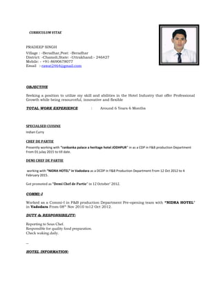 CURRICULUM VITAE
PRADEEP SINGH
Village : -Beradhar,Post: -Beradhar
District: -Chamoli,State: -Uttrakhand:- 246427
Mobile: - +91-8690678077
Email :-rawat2464@gmail.com
OBJECTIVE
Seeking a position to utilize my skill and abilities in the Hotel Industry that offer Professional
Growth while being resourceful, innovative and flexible
TOTAL WORK EXPERIENCE : Around 6 Years 6 Months
SPECIALSED CUISINE
Indian Curry
CHEF DE PARTIE
Presently working with “ranbanka palace a heritage hotel JODHPUR” in as a CDP in F&B production Department
From 01 julay 2015 to till date.
DEMI CHEF DE PARTIE
working with “NIDRA HOTEL” in Vadodara as a DCDP in F&B Production Department From 12 Oct 2012 to 4
February 2015.
Got promoted as “Demi Chef de Partie” in 12 October’ 2012.
COMMI:-I
Worked as a Commi-I in F&B production Department Pre-opening team with “NIDRA HOTEL”
in Vadodara From 08th
Nov 2010 to12 Oct 2012.
DUTY & RESPONSIBILITY:
Reporting to Sous Chef.
Responsible for quality food preparation.
Check waking daily.
HOTEL INFORMATION:
 