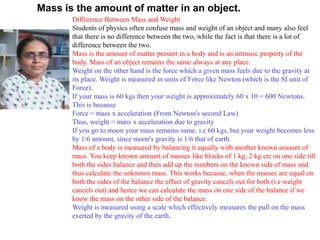 Mass is the amount of matter in an object.
Difference Between Mass and Weight
Students of physics often confuse mass and weight of an object and many also feel
that there is no difference between the two, while the fact is that there is a lot of
difference between the two.
Mass is the amount of matter present in a body and is an intrinsic property of the
body. Mass of an object remains the same always at any place.
Weight on the other hand is the force which a given mass feels due to the gravity at
its place. Weight is measured in units of Force like Newton (which is the SI unit of
Force).
If your mass is 60 kgs then your weight is approximately 60 x 10 = 600 Newtons.
This is because
Force = mass x acceleration (From Newton's second Law)
Thus, weight = mass x acceleration due to gravity
If you go to moon your mass remains same, i.e 60 kgs, but your weight becomes less
by 1/6 amount, since moon's gravity is 1/6 that of earth.
Mass of a body is measured by balancing it equally with another known amount of
mass. You keep known amount of masses like blocks of 1 kg, 2 kg etc on one side till
both the sides balance and then add up the numbers on the known side of mass and
thus calculate the unknown mass. This works because, when the masses are equal on
both the sides of the balance the effect of gravity cancels out for both (i.e weight
cancels out) and hence we can calculate the mass on one side of the balance if we
know the mass on the other side of the balance.
Weight is measured using a scale which effectively measures the pull on the mass
exerted by the gravity of the earth.
 