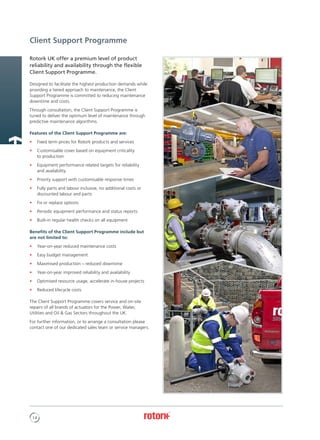 14
Rotork UK offer a premium level of product
reliability and availability through the flexible
Client Support Programme.
Designed to facilitate the highest production demands while
providing a tiered approach to maintenance, the Client
Support Programme is committed to reducing maintenance
downtime and costs.
Through consultation, the Client Support Programme is
tuned to deliver the optimum level of maintenance through
predictive maintenance algorithms.
Features of the Client Support Programme are:
•	 Fixed term prices for Rotork products and services
•	 Customisable cover based on equipment criticality
to production
•	 Equipment performance related targets for reliability
and availability
•	 Priority support with customisable response times
•	 Fully parts and labour inclusive, no additional costs or
discounted labour and parts
•	 Fix or replace options
•	 Periodic equipment performance and status reports
•	 Built-in regular health checks on all equipment
Benefits of the Client Support Programme include but
are not limited to:
•	 Year-on-year reduced maintenance costs
•	 Easy budget management
•	 Maximised production – reduced downtime
•	 Year-on-year improved reliability and availability
•	 Optimised resource usage, accelerate in-house projects
•	 Reduced lifecycle costs
The Client Support Programme covers service and on-site
repairs of all brands of actuators for the Power, Water,
Utilities and Oil & Gas Sectors throughout the UK.
For further information, or to arrange a consultation please
contact one of our dedicated sales team or service managers.
Client Support Programme
 