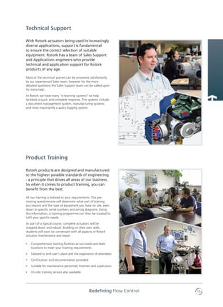 15Redefining Flow Control
With Rotork actuators being used in increasingly
diverse applications, support is fundamental
to ensure the correct selection of suitable
equipment. Rotork has a team of Sales Support
and Applications engineers who provide
technical and application support for Rotork
products of any age.
Most of the technical queries can be answered satisfactorily
by our experienced Sales team, however for the more
detailed questions the Sales Support team can be called upon
for extra help.
At Rotork we have many "e-learning systems" to help
facilitate a quick and complete response. The systems include
a document management system, manufacturing systems
and most importantly a query logging system.
Rotork products are designed and manufactured
to the highest possible standards of engineering
- a principle that drives all areas of our business.
So when it comes to product training, you can
benefit from the best.
All our training is tailored to your requirements. The pre-
training questionnaire will determine what sort of training
you require and the type of equipment you have on site, even
down to specific serial numbers and wiring diagrams. Using
this information, a training programme can then be created to
fulfil your specific needs.
As part of a typical course, complete actuators will be
stripped down and rebuilt. Building on their own skills,
students will soon be conversant with all aspects of Rotork
actuator maintenance and repair.
•	 Comprehensive training facilities at our Leeds and Bath
locations to meet your training requirements
•	 Tailored to end user’s plant and the experience of attendees
•	 Certification and documentation provided
•	 Suitable for maintenance personnel, foremen and supervisors
•	 On-site training service also available
Product Training
Technical Support
 