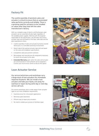 7Redefining Flow Control
Our service technicians and workshops carry
a large stock of loan actuators for immediate
response situations. We can install a loan
actuator and take your faulty unit away for
overhaul or repair during same-day or next-day
service call outs.
Our service workshops stock a wide range of loan actuator
types to suit most installation requirements.
•	 Essential service for critical plant applications
•	 Minimises plant downtime
•	 Efficient way to repair your actuators
•	 No need to isolate your process to facilitate repair
Loan Actuator Service
The careful assembly of penstock valve and
actuator is critical to ensure that an automated
valve performs correctly and reliably. There is
a growing need for actuators to be installed
on valves after they have left the valve
manufacturer’s factory.
With our complete range of electric and fluid-power valve
actuators we can automate all valve types regardless of
the available power supplies. Working with the engineer
responsible for the specification, we will select the correct
actuator type and size based on the basic valve data and the
plant operational criteria.
•	 Careful assembly of valve and actuator by factory trained
technicians in a controlled workshop environment
•	 Rotork selects the optimal actuator type and size based
on the valve and installation specifications
•	 Competitive valve procurement solutions
•	 We engineer and manufacture all components necessary
to mount the actuator to the valve
•	 Extended Warranty given when the valve and actuator
are commissioned on-site by Rotork service engineers -
Contact your local service centre to discuss this option
Factory Fit
 
