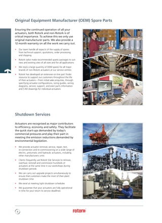 8
Ensuring the continued operation of all your
actuators, both Rotork and non-Rotork is of
critical importance. To achieve this we only use
original manufacturer parts. We also provide a
12 month warranty on all the work we carry out.
•	 Our team handle all aspects of the supply of spares
from technical support, quotations, order processing
and shipping
•	 Rotork tailor make recommended spares packages to suit
new and existing sites of all sizes and for all applications
•	 We stock a large quantity of OEM spares for all major
brands of non-Rotork actuators at our service centres
•	 Rotork has developed an extensive on-line part finder
resource to support our customers throughout the life
of their actuators – From initial sales enquiries, through
specifying actuator configurations, sizing guides, wiring
diagrams, service, support, and even parts information
and CAD drawings for individual actuators
Actuators are recognised as major contributors
to efficiency, economy and safety. They facilitate
the quick start-ups demanded by today’s
commercial pressures and play their part in
meeting the emission reductions demanded by
environmental legislation.
•	 We provide actuator removal, service, repair, test,
	 re-connection and re-commissioning on a wide range of 	
	 electric, pneumatic and hydraulic actuators, including
	 other manufacturers units
•	 Clients frequently use Rotork Site Services to remove,
overhaul, reinstall and commission hundreds of
actuators at the same time in our workshops during
shutdown periods
•	 We can carry out upgrade projects simultaneously to
ensure that customers make the most of their plant
shutdown time
•	 We excel at meeting tight shutdown schedules
•	 We guarantee that your actuators are fully operational
in time for your return to service deadlines
Shutdown Services
Original Equipment Manufacturer (OEM) Spare Parts
 