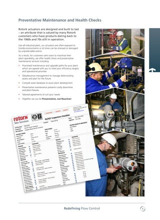 9Redefining Flow Control
Rotork actuators are designed and built to last
– an attribute that is valued by many Rotork
customers who have products dating back to
the 1960s and 70s still in operation.
Like all industrial plant, our actuators are often exposed to
hostile environments or at times can be stressed or damaged
by unpredictable events.
As a result, for customers who want to maximise their
plant operability, we offer health check and preventative
maintenance services including:
•	 Prioritised maintenance and upgrade paths for your plant
which are agreed with you to meet your efficiency targets
and operational priorities
•	 Obsolescence management to manage deteriorating
assets and plan for the future
•	 Compile asset database to assist plant development
•	 Preventative maintenance prevents costly downtime
and plant failures
•	 Tailored agreements to suit your needs
•	 Together we can be Preventative, not Reactive!
Preventative Maintenance and Health Checks
 