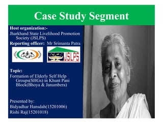 Case Study Segment
Host organization:-
Jharkhand State Livelihood Promotion
Society (JSLPS)
Reporting officer: Mr Srimanta Patra
Topic:
Formation of Elderly Self Help
Groups(SHGs) in Khunt Pani
Block(Bhoya & Janumbera)
Presented by:
Bidyadhar Hansdah(15201006)
Rishi Raj(15201018)
 