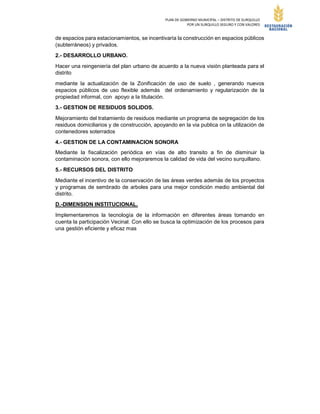 PLAN DE GOBIERNO MUNICIPAL – DISTRITO DE SURQUILLO
POR UN SURQUILLO SEGURO Y CON VALORES
de espacios para estacionamientos, se incentivaría la construcción en espacios públicos
(subterráneos) y privados.
2.- DESARROLLO URBANO.
Hacer una reingeniería del plan urbano de acuerdo a la nueva visión planteada para el
distrito
mediante la actualización de la Zonificación de uso de suelo , generando nuevos
espacios públicos de uso flexible además del ordenamiento y regularización de la
propiedad informal, con apoyo a la titulación.
3.- GESTION DE RESIDUOS SOLIDOS.
Mejoramiento del tratamiento de residuos mediante un programa de segregación de los
residuos domiciliarios y de construcción, apoyando en la via publica on la utilización de
contenedores soterrados
4.- GESTION DE LA CONTAMINACION SONORA
Mediante la fiscalización periódica en vías de alto transito a fin de disminuir la
contaminación sonora, con ello mejoraremos la calidad de vida del vecino surquillano.
5.- RECURSOS DEL DISTRITO
Mediante el incentivo de la conservación de las áreas verdes además de los proyectos
y programas de sembrado de arboles para una mejor condición medio ambiental del
distrito.
D.-DIMENSION INSTITUCIONAL.
Implementaremos la tecnología de la información en diferentes áreas tomando en
cuenta la participación Vecinal. Con ello se busca la optimización de los procesos para
una gestión eficiente y eficaz mas
 