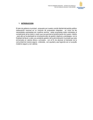 PLAN DE GOBIERNO MUNICIPAL – DISTRITO DE SURQUILLO
POR UN SURQUILLO SEGURO Y CON VALORES
1. INTRODUCCION
El plan de gobierno municipal , propuesto por nuestro comité distrital del partido político
restauración nacional es un conjunto de propuestas integrales , en virtud de las
necesidades expresadas por nuestros vecinos , estas propuestas están orientadas al
cumplimiento de la misión y visión que nos permita la transformación de nuestro distrito
, para ello se ha planteado en el presente plan de gestión objetivos y estrategias con la
finalidad de llevar a cabo una excelente gestión de la administración municipal que esta
enmarcada en valores éticos y principios , con el fin de alcanzar el bienestar de la
comunidad de manera segura , ordenada , con equidad y paz logrando así un surquillo
moderno seguro y con valores.
 