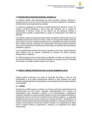 PLAN DE GOBIERNO MUNICIPAL – DISTRITO DE SURQUILLO
POR UN SURQUILLO SEGURO Y CON VALORES
2.0 IDEARIO RESTAURACION NACIONAL SURQUILLO
2.1.-Nuestra gestión está determinada por tener principios rectores, eficiencia y
transparencia en el uso de recursos financieros, humanos, participación ciudadana y
fortalecimiento de las organizaciones sociales.
2.2.-Estamos orgullosos de conformar el partido Restauración Nacional, acorde con
nuestros principios ideológicos y éticos, para ello contamos con un equipo de
profesionales y técnicos, unidos en una alianza con los diferentes sectores y
organizaciones sociales, comprometidos en lograr la transformación del distrito de
Surquillo.
2.3.-Nuestra ciudad y sus espacios públicos deben ser lugares de reencuentro, para una
saludable para todos los vecinos sin excluir a nadie. El municipio debe realizar esfuerzos
para asegurar que sean incluidas las personas mas vulnerables de nuestra comunidad:
niños, adultos mayores y personas con discapacidad. Que dichos espacios publicaos
sean para el disfrute de los miembros de la comunidad, es importante que sean limpios,
ordenados y seguros.
La municipalidad debe planificar los servicios necesarios y asi mismo, ejecutar todas las
obras publicas que se requiera, permitiendo la inclusión de juntas vecinales,
Asociaciones y comedores.
2.4. Estamos seguros que se puede hacer con dignidad, con ética,con verdad con el fin
de alcanzar el bienestar de una comunidad ordenada, con equidad y paz con la finalidad
de concretar un surquillo moderno seguro y con valores.
3.0 VISION Y MISION PROPUESTAS DEL PLAN DE GOBIERNO LOCAL
Nuestra gestión comprende una visión de desarrollo del distrito a nivel de lima
metropolitana y de la región sudamericana, llevando a cabo mediante una misión
eficiente y basado además en la participación y democratización de las políticas públicas
a nivel distrital.
3.1.- VISION
Surquillo es un distrito seguro e inclusivo, es el centro comercial y gastronómico de la
mancomunidad de lima centro; ordenado urbanísticamente con vocación de
sostenibilidad medio ambiental y resiliente se ha democratizado la participación
ciudadana mediante sus juntas vecinales haciendo uso de la tecnología permitiendo su
participación activa en la toma de decisiones de las políticas publicas , su capacidad
instalada permite que los vecinos cuenten con servicios de salud , infraestructura de
deporte , beneficiándose además de actividades culturales en sus espacios públicos , el
impulso de los proyectos ha permitido relanzar al distrito a la vanguardia de la región
como un distrito turístico en gastronomía poniendo a la vanguardia de la región
sudamericana
 