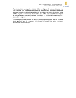 PLAN DE GOBIERNO MUNICIPAL – DISTRITO DE SURQUILLO
POR UN SURQUILLO SEGURO Y CON VALORES
Nuestra ciudad y sus espacios públicos deben ser lugares de reencuentro, para una
vida saludable para todos sin excluir a nadie, el municipio debe realizar esfuerzos para
asegurar que sean incluidos las personas más vulnerables de nuestra comunidad: niños
adultos mayores y personas con discapacidad. Que dichos espacios públicos sean para
el disfrute de todos los miembros de la comunidad. Es importante que sean limpios,
ordenados y seguros.
La municipalidad debe planificar los servicios necesarios y así mismo, ejecutar todas las
obras publicas que se requieren, permitiendo la inclusión de juntas vecinales:
asociaciones, comedores, etc.
 