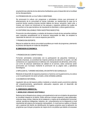 PLAN DE GOBIERNO MUNICIPAL – DISTRITO DE SURQUILLO
POR UN SURQUILLO SEGURO Y CON VALORES
arquitectónicas además de los elementos facilitadores para el desarrollo de la movilidad
de los discapacitados.
5.0 PROMOCION DE LA CULTURA E IDENTIDAD.
Se promoverá la cultura con programas y actividades cívicos que promuevan el
afianzamiento de la comunidad en temas culturales; se repotenciara la casa de la
juventud donde nuestros jóvenes tendrán talleres de danza, actuación, teatro arte, y
música, así mismo se incentivará en los parques y espacios públicos los cuales se
encuentran en los ejes temáticos de impulsando la identidad y cultura gastronómica.
6.0 ENTORNO SALUDABLE PARA NUESTRAS MASCOTAS.
Prevención de enfermedades y cuidados de limpieza a través de las campañas médicas
para mascotas sensibilizando en la tenencia responsable de ellas; se ampliará la
capacidad de atención con nuevos espacios para tal fin.
7 PROMOCION DEPORTE.
Mejorar la calidad de vida la comunidad surquillana por medio de programas y alentando
la práctica del deporte en todas las disciplinas
B DIMENSION ECONOMICA.
1 PROMOCION DE COMPETIVIDAD.
Fomentar actividades comerciales con la participación de pequeñas medianas y
grandes empresas, se acreditará las mejores prácticas de atención al usuario, con ello
contaremos con capacitaciones en defensa civil, manipulación de alimentos, entre otros,
con el fin de alcanzar estándares de calidad en el servicio, estos comercios serán
promovidos por municipio mediante la promoción de su página web y aplicativos
tecnológicos
2 IMPULSAR EL TURISMO NACIONAL EN DISTRITO DE SURQUILLO.
Mediante el desarrollo de espacios propicios Lo haremos con la gastronomía y la cultura
y con la participación de sector privado y otras entidades públicas.
3.0COMERCIO INFORMAL,
regulación del uso del espacio público mediante un estudio social y económico además
del empadronamiento, garantizando adecuados espacios para el desarrollo del
comercio en la vía publica
C. DIMENSION AMBIENTAL.
1.-MOBILIDAD URBANO SOSTENIBLE.
Reforma de la infraestructura urbana y principalmente la vial con el objetivo de garantizar
la movilidad integral en el distrito; Estas reformas incluyen espacios y ejes peatonales,
ciclovías áreas verdes; Además de la instalación y mejora de la señalización horizontal,
vertical, semáforos inteligentes, bolardos, etc. conjuntamente con la integración a nivel
interdistrital del sistema de transporte metropolitano. A nivel local se realiza un Estudio
vial y peatonal del distrito de identificación de lugares propicios para la aplicación de
programas que incluyen proyectos de mejora de la vía pública que debido a la escasez
 