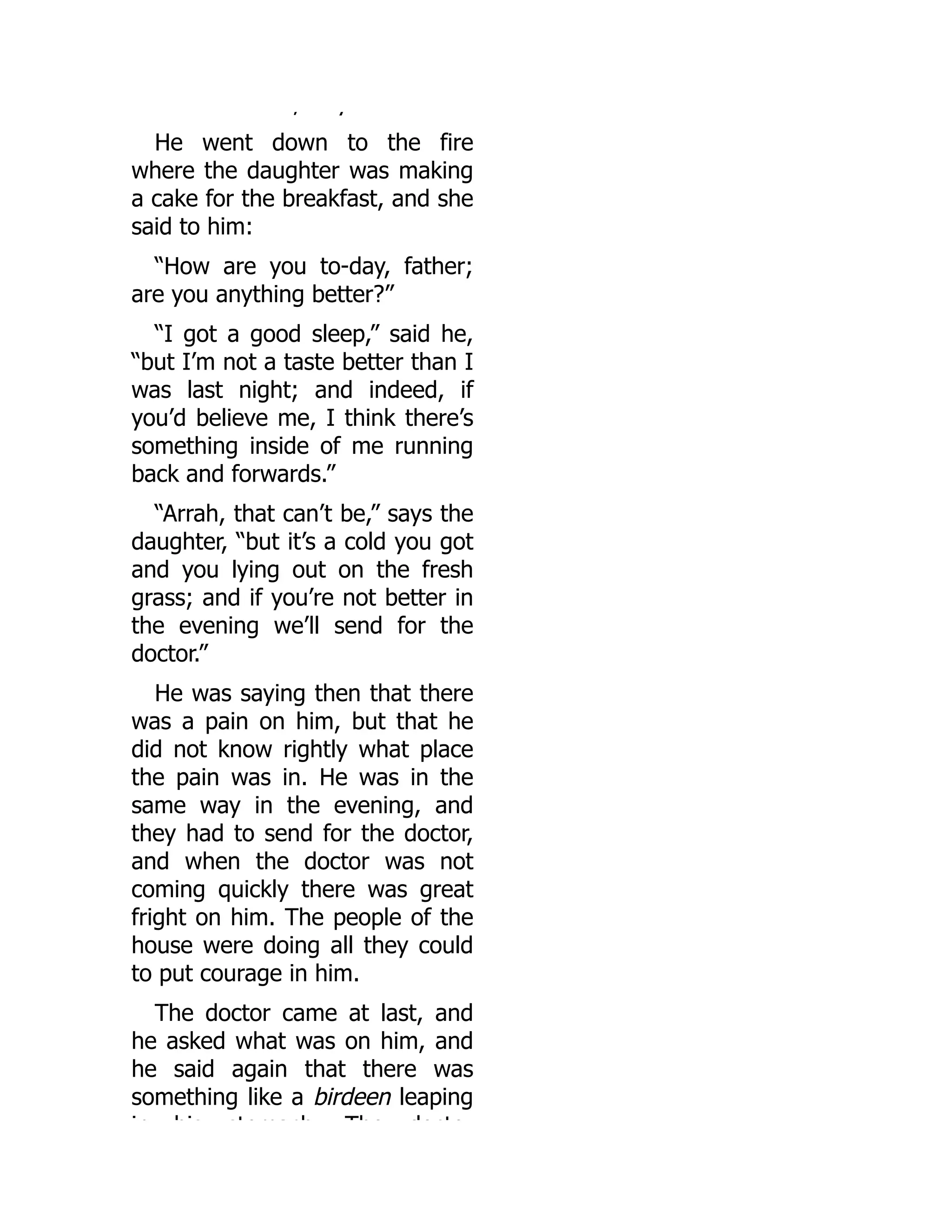 , y
He went down to the fire
where the daughter was making
a cake for the breakfast, and she
said to him:
“How are you to-day, father;
are you anything better?”
“I got a good sleep,” said he,
“but I’m not a taste better than I
was last night; and indeed, if
you’d believe me, I think there’s
something inside of me running
back and forwards.”
“Arrah, that can’t be,” says the
daughter, “but it’s a cold you got
and you lying out on the fresh
grass; and if you’re not better in
the evening we’ll send for the
doctor.”
He was saying then that there
was a pain on him, but that he
did not know rightly what place
the pain was in. He was in the
same way in the evening, and
they had to send for the doctor,
and when the doctor was not
coming quickly there was great
fright on him. The people of the
house were doing all they could
to put courage in him.
The doctor came at last, and
he asked what was on him, and
he said again that there was
something like a birdeen leaping
in his stomach The docto
 