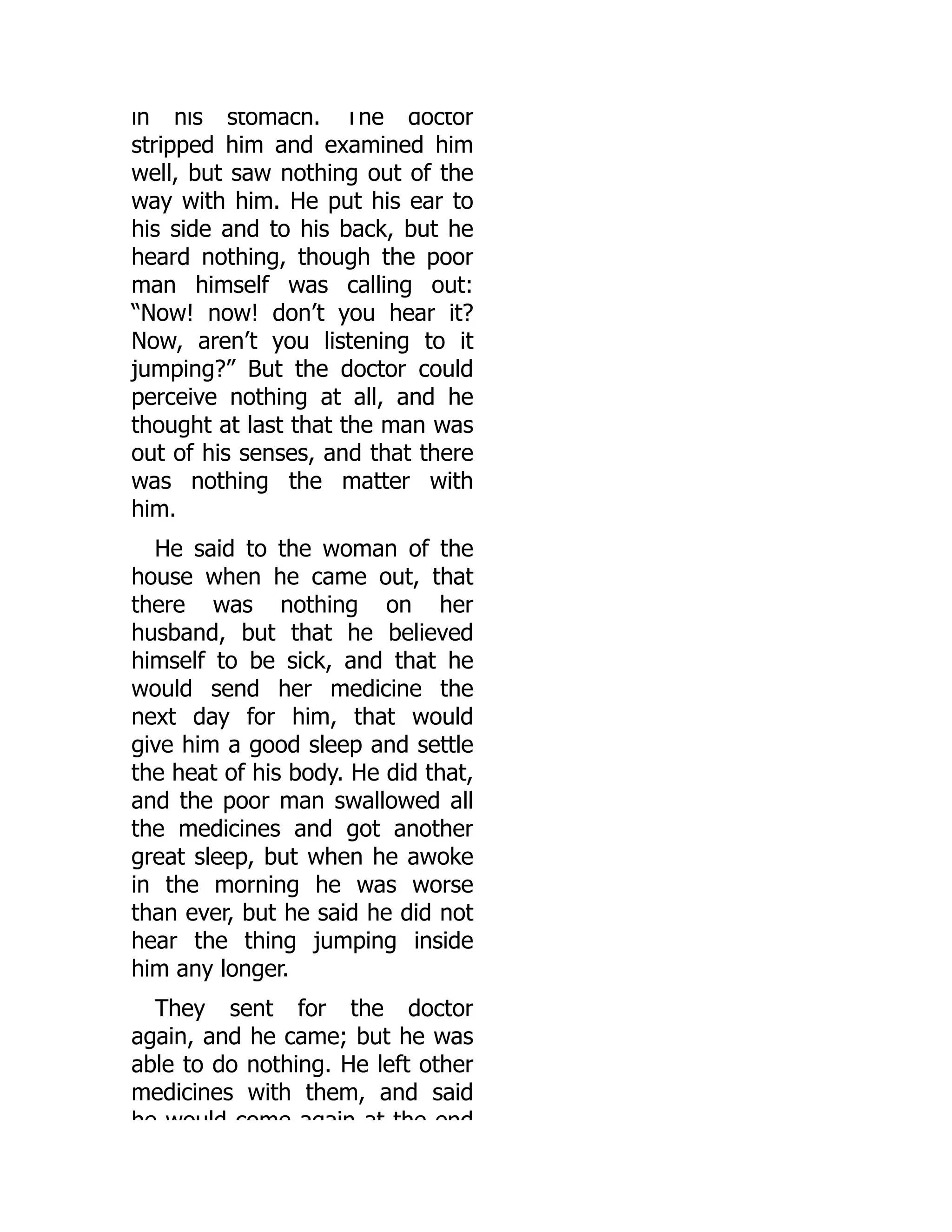 in his stomach. The doctor
stripped him and examined him
well, but saw nothing out of the
way with him. He put his ear to
his side and to his back, but he
heard nothing, though the poor
man himself was calling out:
“Now! now! don’t you hear it?
Now, aren’t you listening to it
jumping?” But the doctor could
perceive nothing at all, and he
thought at last that the man was
out of his senses, and that there
was nothing the matter with
him.
He said to the woman of the
house when he came out, that
there was nothing on her
husband, but that he believed
himself to be sick, and that he
would send her medicine the
next day for him, that would
give him a good sleep and settle
the heat of his body. He did that,
and the poor man swallowed all
the medicines and got another
great sleep, but when he awoke
in the morning he was worse
than ever, but he said he did not
hear the thing jumping inside
him any longer.
They sent for the doctor
again, and he came; but he was
able to do nothing. He left other
medicines with them, and said
he would come again at the end
 