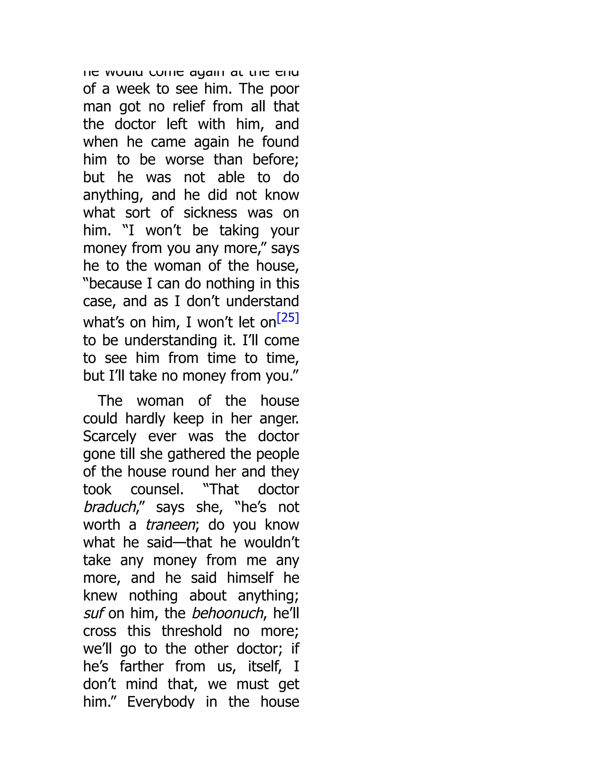 he would come again at the end
of a week to see him. The poor
man got no relief from all that
the doctor left with him, and
when he came again he found
him to be worse than before;
but he was not able to do
anything, and he did not know
what sort of sickness was on
him. “I won’t be taking your
money from you any more,” says
he to the woman of the house,
“because I can do nothing in this
case, and as I don’t understand
what’s on him, I won’t let on[25]
to be understanding it. I’ll come
to see him from time to time,
but I’ll take no money from you.”
The woman of the house
could hardly keep in her anger.
Scarcely ever was the doctor
gone till she gathered the people
of the house round her and they
took counsel. “That doctor
braduch,” says she, “he’s not
worth a traneen; do you know
what he said—that he wouldn’t
take any money from me any
more, and he said himself he
knew nothing about anything;
suf on him, the behoonuch, he’ll
cross this threshold no more;
we’ll go to the other doctor; if
he’s farther from us, itself, I
don’t mind that, we must get
him.” Everybody in the house
 