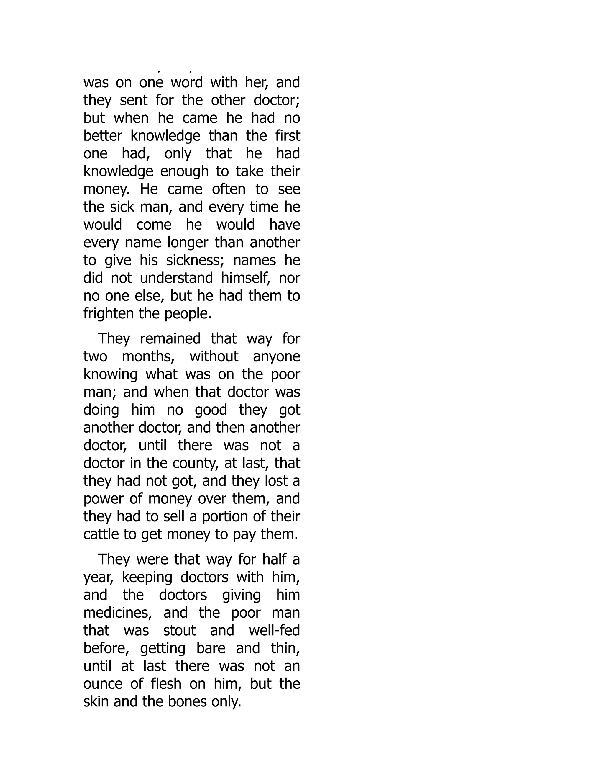 y y
was on one word with her, and
they sent for the other doctor;
but when he came he had no
better knowledge than the first
one had, only that he had
knowledge enough to take their
money. He came often to see
the sick man, and every time he
would come he would have
every name longer than another
to give his sickness; names he
did not understand himself, nor
no one else, but he had them to
frighten the people.
They remained that way for
two months, without anyone
knowing what was on the poor
man; and when that doctor was
doing him no good they got
another doctor, and then another
doctor, until there was not a
doctor in the county, at last, that
they had not got, and they lost a
power of money over them, and
they had to sell a portion of their
cattle to get money to pay them.
They were that way for half a
year, keeping doctors with him,
and the doctors giving him
medicines, and the poor man
that was stout and well-fed
before, getting bare and thin,
until at last there was not an
ounce of flesh on him, but the
skin and the bones only.
 