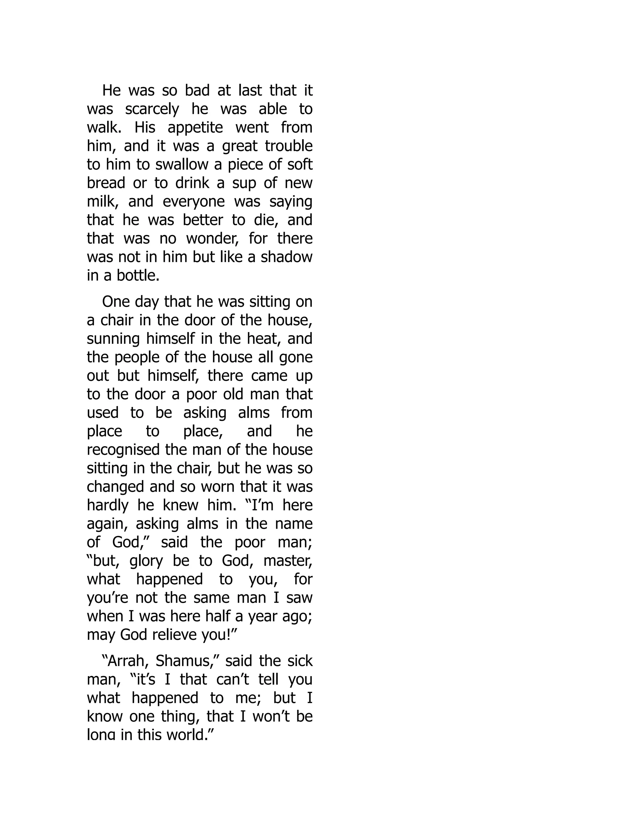He was so bad at last that it
was scarcely he was able to
walk. His appetite went from
him, and it was a great trouble
to him to swallow a piece of soft
bread or to drink a sup of new
milk, and everyone was saying
that he was better to die, and
that was no wonder, for there
was not in him but like a shadow
in a bottle.
One day that he was sitting on
a chair in the door of the house,
sunning himself in the heat, and
the people of the house all gone
out but himself, there came up
to the door a poor old man that
used to be asking alms from
place to place, and he
recognised the man of the house
sitting in the chair, but he was so
changed and so worn that it was
hardly he knew him. “I’m here
again, asking alms in the name
of God,” said the poor man;
“but, glory be to God, master,
what happened to you, for
you’re not the same man I saw
when I was here half a year ago;
may God relieve you!”
“Arrah, Shamus,” said the sick
man, “it’s I that can’t tell you
what happened to me; but I
know one thing, that I won’t be
long in this world.”
 