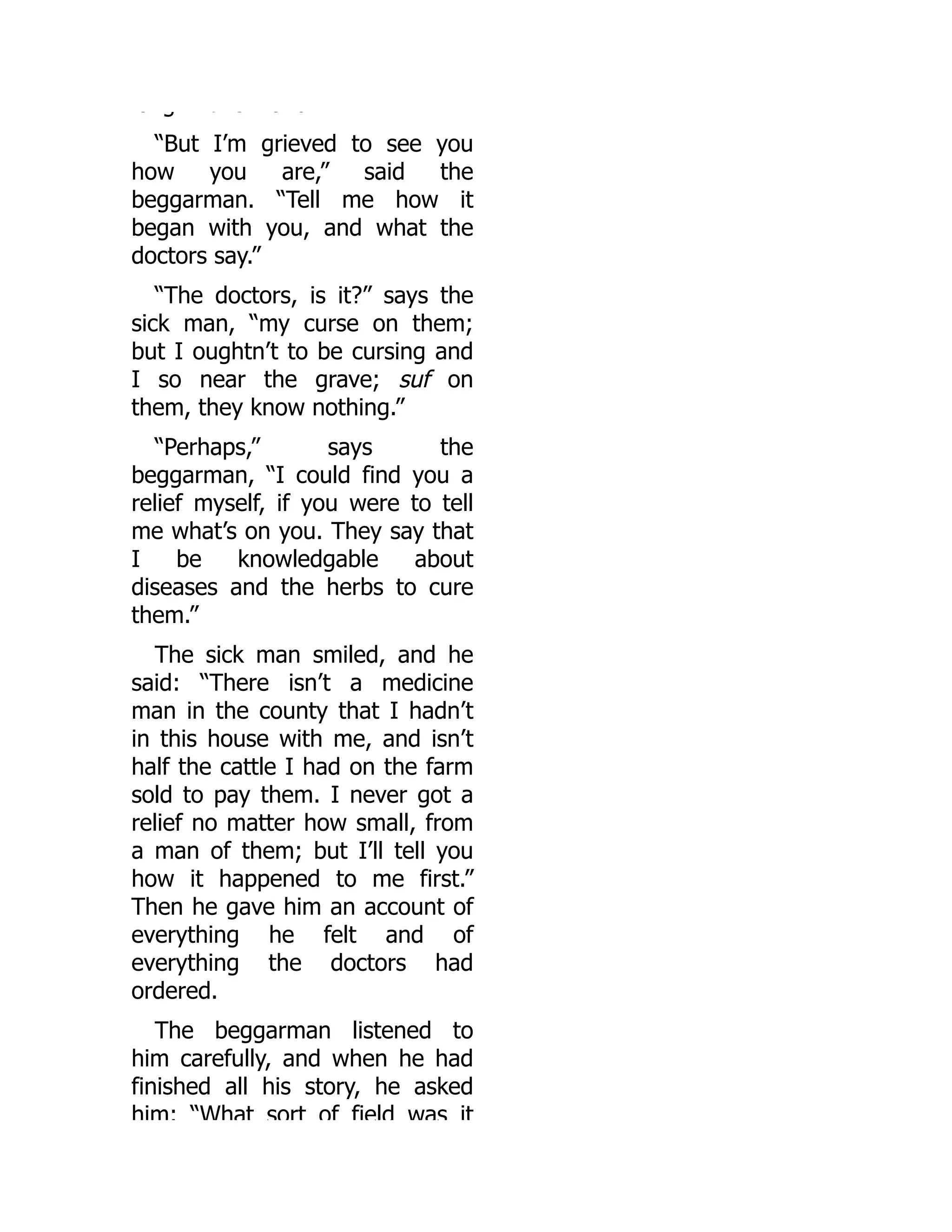 o g t s o d
“But I’m grieved to see you
how you are,” said the
beggarman. “Tell me how it
began with you, and what the
doctors say.”
“The doctors, is it?” says the
sick man, “my curse on them;
but I oughtn’t to be cursing and
I so near the grave; suf on
them, they know nothing.”
“Perhaps,” says the
beggarman, “I could find you a
relief myself, if you were to tell
me what’s on you. They say that
I be knowledgable about
diseases and the herbs to cure
them.”
The sick man smiled, and he
said: “There isn’t a medicine
man in the county that I hadn’t
in this house with me, and isn’t
half the cattle I had on the farm
sold to pay them. I never got a
relief no matter how small, from
a man of them; but I’ll tell you
how it happened to me first.”
Then he gave him an account of
everything he felt and of
everything the doctors had
ordered.
The beggarman listened to
him carefully, and when he had
finished all his story, he asked
him: “What sort of field was it
 
