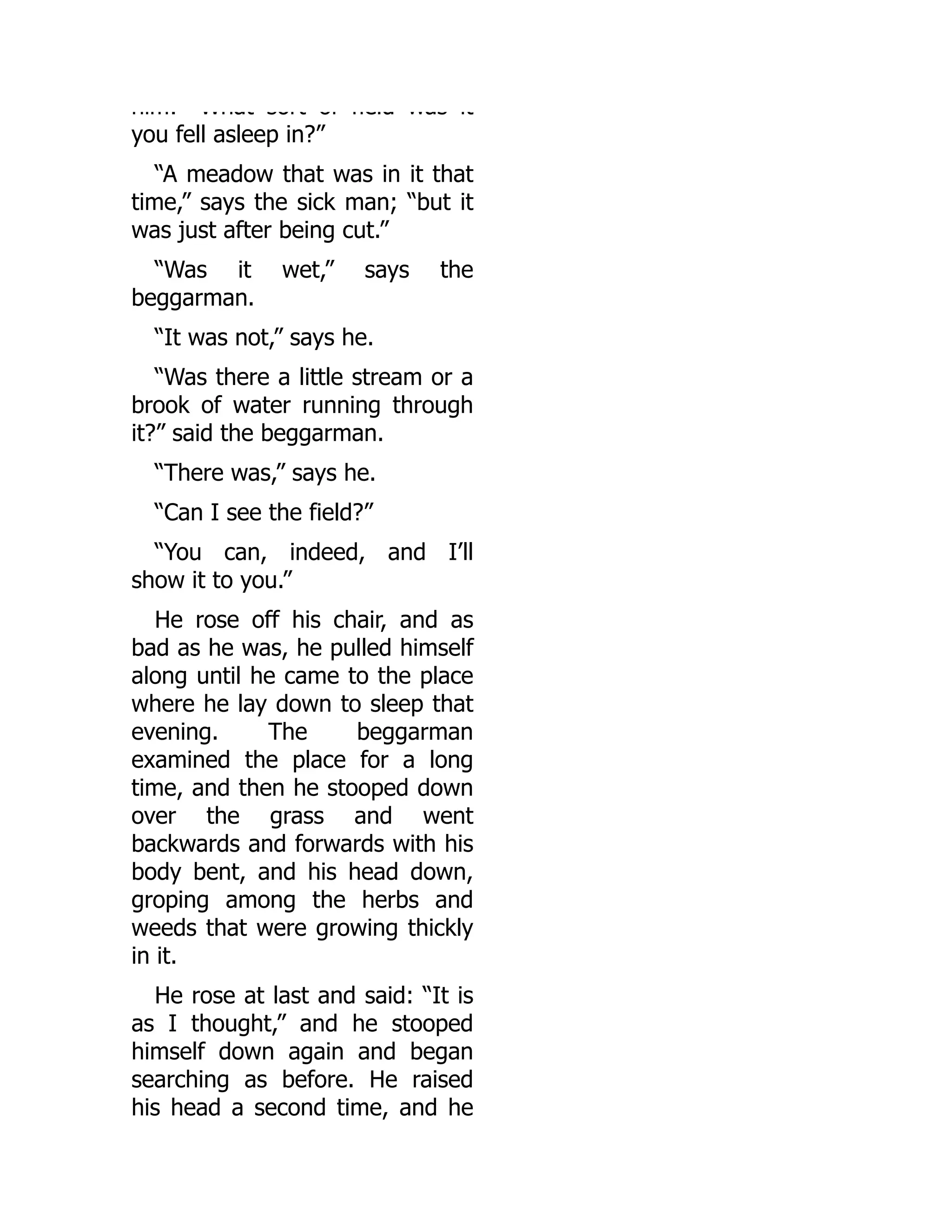 him: What sort of field was it
you fell asleep in?”
“A meadow that was in it that
time,” says the sick man; “but it
was just after being cut.”
“Was it wet,” says the
beggarman.
“It was not,” says he.
“Was there a little stream or a
brook of water running through
it?” said the beggarman.
“There was,” says he.
“Can I see the field?”
“You can, indeed, and I’ll
show it to you.”
He rose off his chair, and as
bad as he was, he pulled himself
along until he came to the place
where he lay down to sleep that
evening. The beggarman
examined the place for a long
time, and then he stooped down
over the grass and went
backwards and forwards with his
body bent, and his head down,
groping among the herbs and
weeds that were growing thickly
in it.
He rose at last and said: “It is
as I thought,” and he stooped
himself down again and began
searching as before. He raised
his head a second time, and he
 