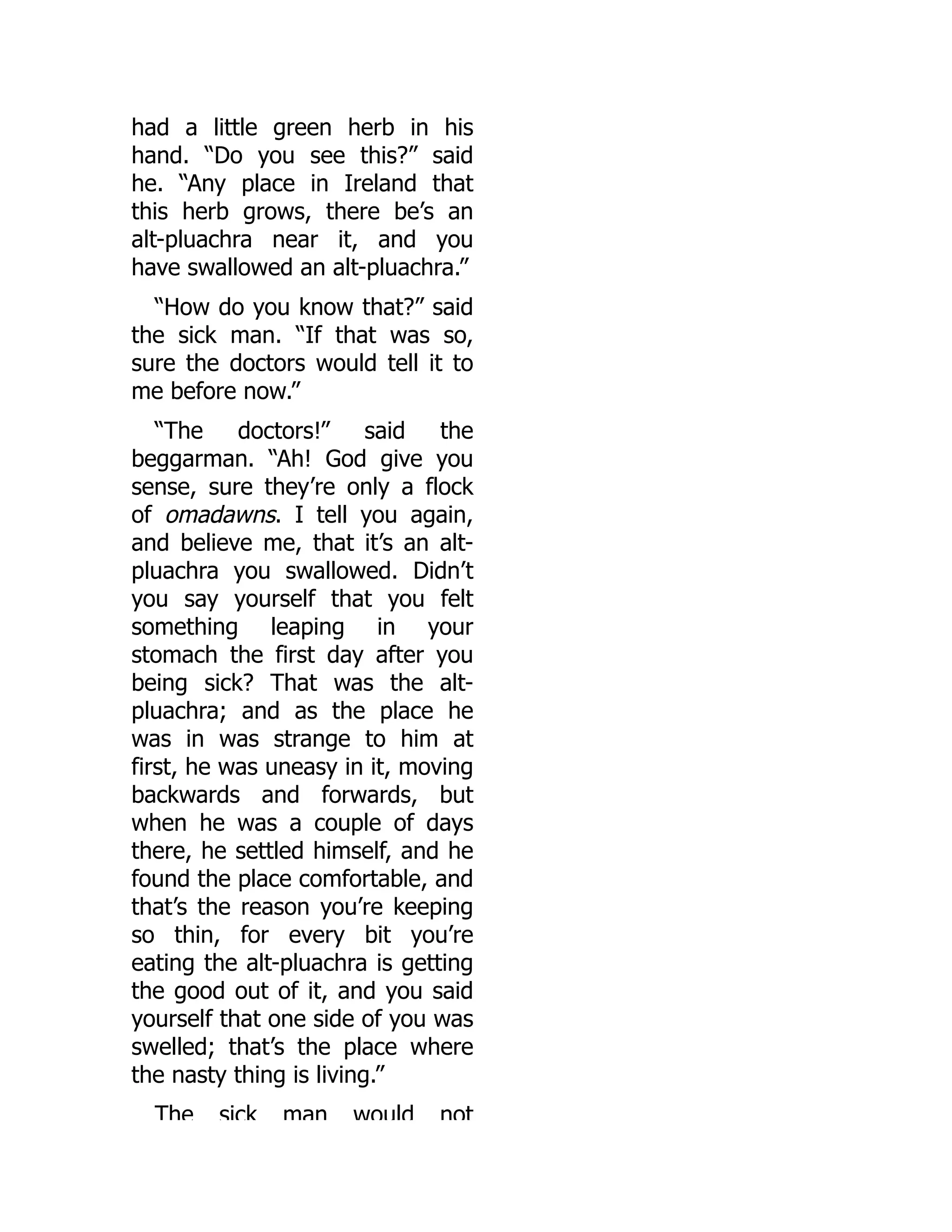 had a little green herb in his
hand. “Do you see this?” said
he. “Any place in Ireland that
this herb grows, there be’s an
alt-pluachra near it, and you
have swallowed an alt-pluachra.”
“How do you know that?” said
the sick man. “If that was so,
sure the doctors would tell it to
me before now.”
“The doctors!” said the
beggarman. “Ah! God give you
sense, sure they’re only a flock
of omadawns. I tell you again,
and believe me, that it’s an alt-
pluachra you swallowed. Didn’t
you say yourself that you felt
something leaping in your
stomach the first day after you
being sick? That was the alt-
pluachra; and as the place he
was in was strange to him at
first, he was uneasy in it, moving
backwards and forwards, but
when he was a couple of days
there, he settled himself, and he
found the place comfortable, and
that’s the reason you’re keeping
so thin, for every bit you’re
eating the alt-pluachra is getting
the good out of it, and you said
yourself that one side of you was
swelled; that’s the place where
the nasty thing is living.”
The sick man would not
 