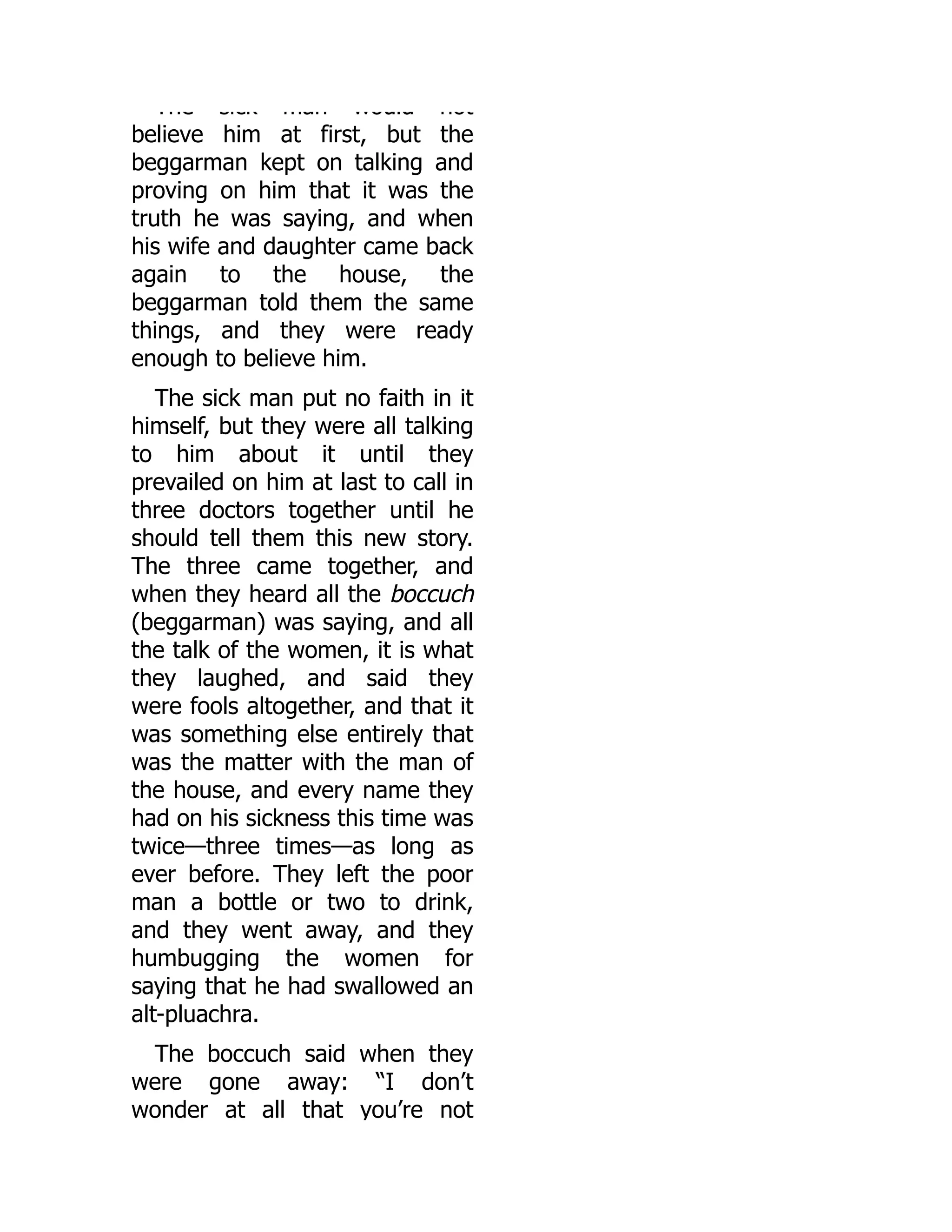 The sick man would not
believe him at first, but the
beggarman kept on talking and
proving on him that it was the
truth he was saying, and when
his wife and daughter came back
again to the house, the
beggarman told them the same
things, and they were ready
enough to believe him.
The sick man put no faith in it
himself, but they were all talking
to him about it until they
prevailed on him at last to call in
three doctors together until he
should tell them this new story.
The three came together, and
when they heard all the boccuch
(beggarman) was saying, and all
the talk of the women, it is what
they laughed, and said they
were fools altogether, and that it
was something else entirely that
was the matter with the man of
the house, and every name they
had on his sickness this time was
twice—three times—as long as
ever before. They left the poor
man a bottle or two to drink,
and they went away, and they
humbugging the women for
saying that he had swallowed an
alt-pluachra.
The boccuch said when they
were gone away: “I don’t
wonder at all that you’re not
 