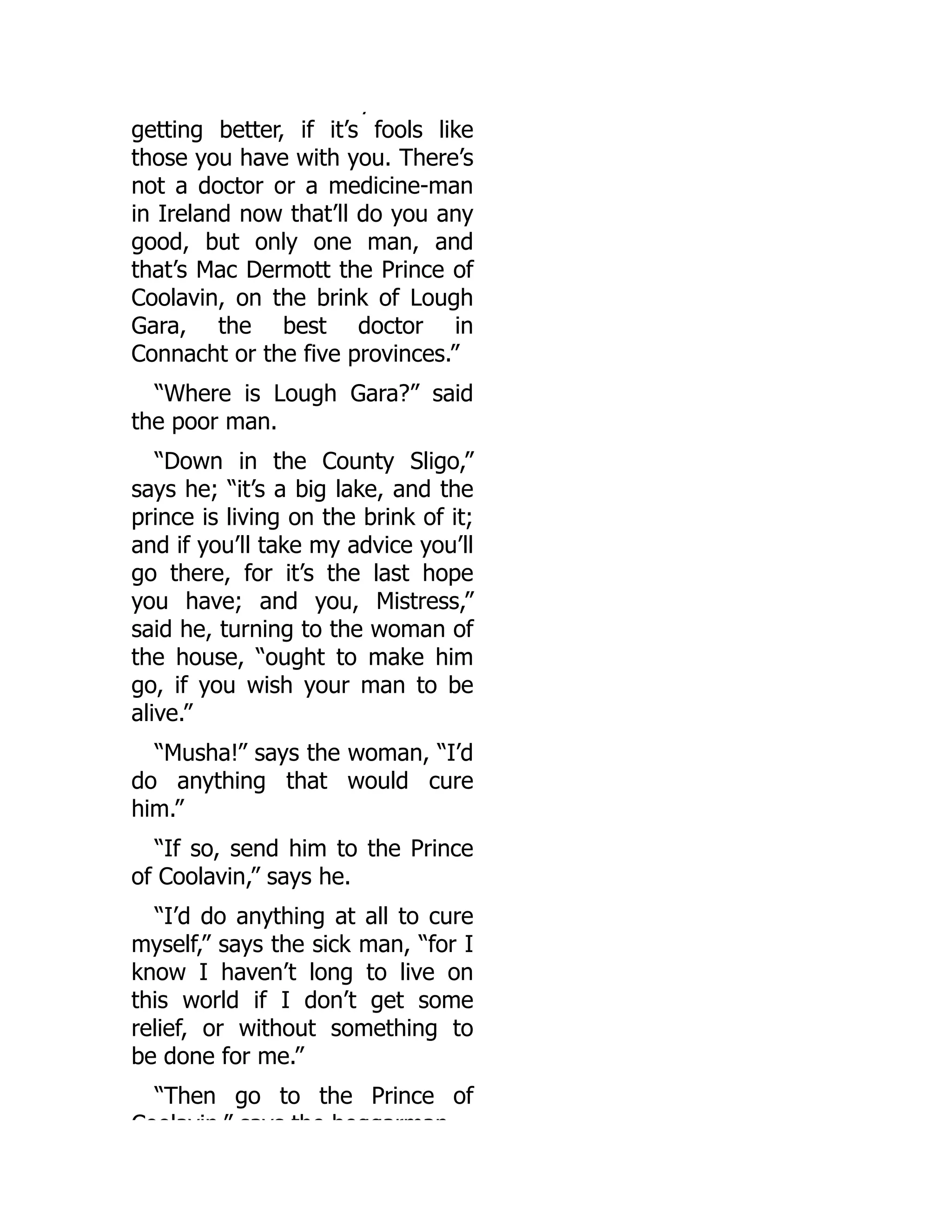 y
getting better, if it’s fools like
those you have with you. There’s
not a doctor or a medicine-man
in Ireland now that’ll do you any
good, but only one man, and
that’s Mac Dermott the Prince of
Coolavin, on the brink of Lough
Gara, the best doctor in
Connacht or the five provinces.”
“Where is Lough Gara?” said
the poor man.
“Down in the County Sligo,”
says he; “it’s a big lake, and the
prince is living on the brink of it;
and if you’ll take my advice you’ll
go there, for it’s the last hope
you have; and you, Mistress,”
said he, turning to the woman of
the house, “ought to make him
go, if you wish your man to be
alive.”
“Musha!” says the woman, “I’d
do anything that would cure
him.”
“If so, send him to the Prince
of Coolavin,” says he.
“I’d do anything at all to cure
myself,” says the sick man, “for I
know I haven’t long to live on
this world if I don’t get some
relief, or without something to
be done for me.”
“Then go to the Prince of
Coolavin ” says the beggarman
 