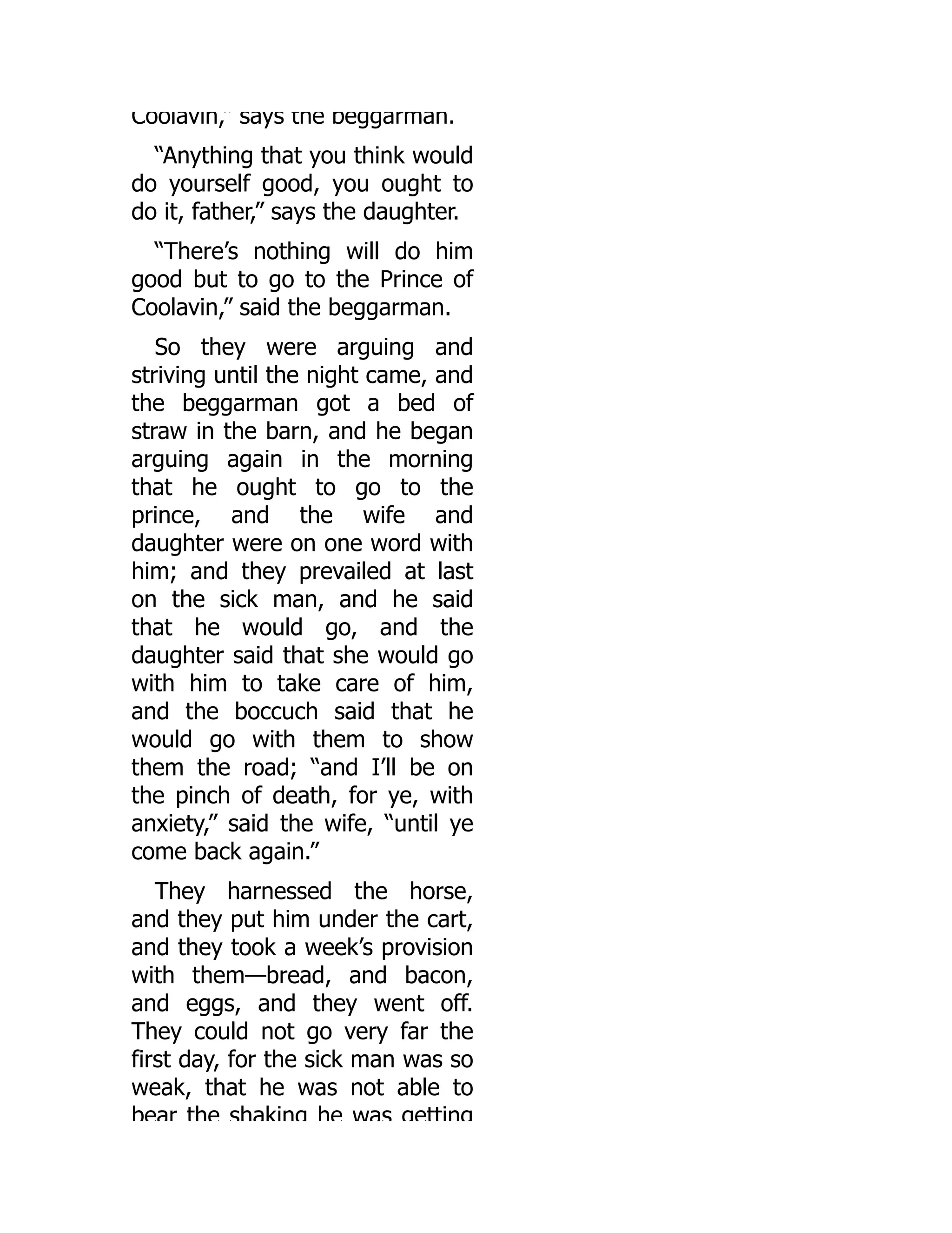 Coolavin,” says the beggarman.
“Anything that you think would
do yourself good, you ought to
do it, father,” says the daughter.
“There’s nothing will do him
good but to go to the Prince of
Coolavin,” said the beggarman.
So they were arguing and
striving until the night came, and
the beggarman got a bed of
straw in the barn, and he began
arguing again in the morning
that he ought to go to the
prince, and the wife and
daughter were on one word with
him; and they prevailed at last
on the sick man, and he said
that he would go, and the
daughter said that she would go
with him to take care of him,
and the boccuch said that he
would go with them to show
them the road; “and I’ll be on
the pinch of death, for ye, with
anxiety,” said the wife, “until ye
come back again.”
They harnessed the horse,
and they put him under the cart,
and they took a week’s provision
with them—bread, and bacon,
and eggs, and they went off.
They could not go very far the
first day, for the sick man was so
weak, that he was not able to
bear the shaking he was getting
 